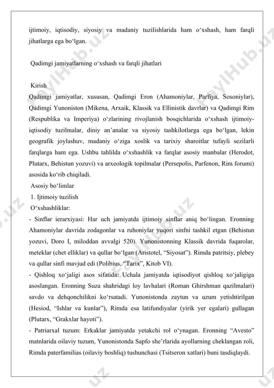otlari, miloddan avvalgi 594). rimda plebeylar fuqarolik huquqlari uchun kurashgan va ittifoqchilar urushidan so‘ng (miloddan avvalgi 91–88) kengaytirilgan (appian). eronning ahamoniylarida fuqarolik tushunchasi yo‘q, lekin turli xalqlar o‘z mahalliy qonunlariga ega edi (behistun yozuvi). - ayollar holati: yunonistonda ayollar (afinada) jamoat hayotidan chetlatilgan, lekin sparta ayollari ko‘proq erkinlikka ega edi (plutarx, “likurg hayoti”). rimda ayollar mulk huquqiga ega bo‘lgan (suetoniy, “sezar hayoti”). eronning sosoniylarida ayollar zodagon sinfida muhim rol o‘ynagan, masalan, malika purandokht (naqshe rustam yozuvlari). 2. siyosiy tuzum o‘xshashliklar: - markazlashgan hokimiyat: uchala jamiyatda hokimiyat markazlashgan tuzumga ega edi. eronning ahamoniylarida shoh “shohlar shohi” sifatida barcha hokimiyatni qo‘lida jamlagan (doro i, behistun yozuvi). yunonistonda polislar (shahar-davlatlar) o‘z ichida markazlashgan boshqaruvga ega edi (afinada xalq yig‘ini, herodot). rim respublikasida senat va konsullar hokimiyatni boshqargan (polibius, “tarix”). - harbiy tashkilot: harbiy qudrat jamiyatlarning barqarorligida muhim edi. eronning “o‘lmaslar” gvardiyasi (herodot, “tarix”), yunonistonning falangasi (fuksidid), rim legionlari (sallustiy, “yugurtin urushi”) buni ko‘rsatadi. …