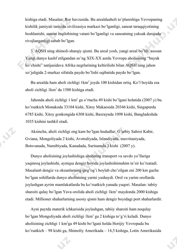 da yevropa aholisining “buyuk ko’chishi” natijasidava afrika negrlarining keltirilishi bilan aqsh ning jahon xo’jaligida 2-markaz sifatida paydo bo’lishi oqibatida paydo bo’lgan. bu arealda ham aholi zichligi 1km2 joyda 100 kishidan ortiq. ko’l boyida esa aholi zichligi 1km2 da 1500 kishiga etadi. jahonda aholi zichligi 1 km2 ga o’rtacha 49 kishi bo’lgani holatida (2007 y) bu ko’rsatkich monakoda 33104 kishi, xitoy makaosida 20346 kishi, singapurda 6785 kishi, xitoy gonkongida 6308 kishi, baxraynda 1098 kishi, bangladeshda 1035 kishini tashkil etadi. aksincha, aholi zichligi eng kam bo’lgan hududlar: g’arbiy sahroi kabir, gviana, mongoliyada 2 kishi, avstraliyada, islandiyada, mavritaniyada, botsvanada, namibiyada, kanadada, surinamda 3 kishi (2007 y). dunyo aholisining joylashishiga aholining transport va savdo yo’llariga yaqinroq joylashishi, ayniqsa dengiz boyida joylashishimuhim ta’sir ko’rsatadi. masalan6 dengiz va okeanlarning qirg’og’i boylab cho’zilgan eni 200 km gacha bo’lgan sohillarda dunyo aholisining yarmi yashaydi. orol va yarim orollarda joylashgan ayrim mamlakatlarda bu ko’rsatkich yanada yuqori. masalan: tabiiy sharoiti …