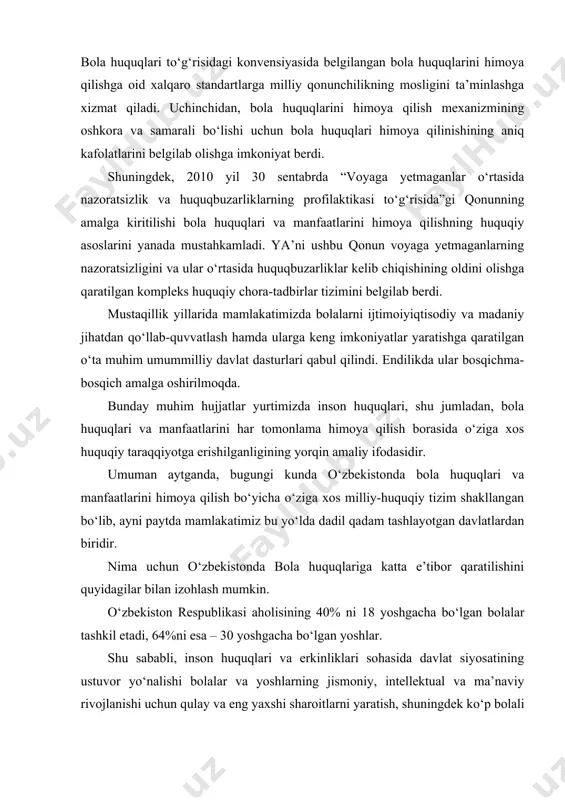huquqlariga katta e’tibor qaratilishini quyidagilar bilan izohlash mumkin. o‘zbekiston respublikasi aholisining 40% ni 18 yoshgacha bo‘lgan bolalar tashkil etadi, 64%ni esa – 30 yoshgacha bo‘lgan yoshlar. shu sababli, inson huquqlari va erkinliklari sohasida davlat siyosatining ustuvor yo‘nalishi bolalar va yoshlarning jismoniy, intellektual va ma’naviy rivojlanishi uchun qulay va eng yaxshi sharoitlarni yaratish, shuningdek ko‘p bolali oilalarni, yetim bolalarni va oila muhitidan mahrum bo‘lgan bolalarni har tomonlama qo‘llab-quvvatlash hisoblanadi. mamlakatimizda bolalar huquqini himoya qilishning zarur huquqiy bazasi yaratilgan. ta’kidlash joizki, mustaqillikka erishilgandan so‘ng o‘zbekiston qo‘shilgan ilk xalqaro shartnomalardan biri bmtning bola huquqlari to‘g‘risidagi konvensiyasidir. inson huquqlarini himoya qilishning qonunchilik asosi avvalo o‘zbekiston respublikasi konstitutsiyasida belgilangan me’yorlar va qonunlarga tayanadi. milliy qonunchilikdagi ustuvor yo‘nalishlardan biri – bu bolalikni muhofaza qilish bo‘yicha bmt xalqaro konvensiyalari qoidalarini implementatsiya qilishdan iborat bo‘lib, mazkur yo‘nalishda yunisef bilan faol hamkorlik olib borilmoqda. o‘zbekiston respublikasi 1992 yil 9 dekabrda bmtning bola huquqlari to‘g‘risidagi konvensiyasini ratifikatsiya qilishi bola huquqlariga …