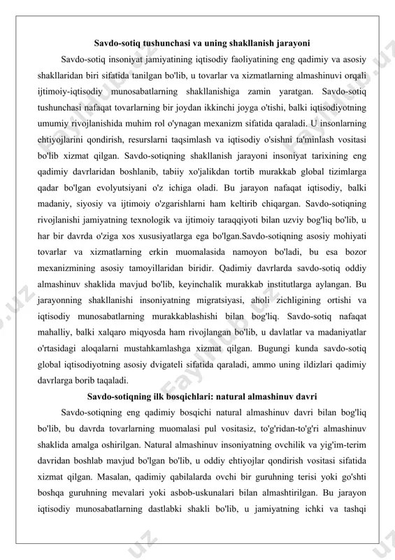si, aholi zichligining ortishi va iqtisodiy munosabatlarning murakkablashishi bilan bog'liq. savdo-sotiq nafaqat mahalliy, balki xalqaro miqyosda ham rivojlangan bo'lib, u davlatlar va madaniyatlar o'rtasidagi aloqalarni mustahkamlashga xizmat qilgan. bugungi kunda savdo-sotiq global iqtisodiyotning asosiy dvigateli sifatida qaraladi, ammo uning ildizlari qadimiy davrlarga borib taqaladi. savdo-sotiqning ilk bosqichlari: natural almashinuv davri savdo-sotiqning eng qadimiy bosqichi natural almashinuv davri bilan bog'liq bo'lib, bu davrda tovarlarning muomalasi pul vositasiz, to'g'ridan-to'g'ri almashinuv shaklida amalga oshirilgan. natural almashinuv insoniyatning ovchilik va yig'im-terim davridan boshlab mavjud bo'lgan bo'lib, u oddiy ehtiyojlar qondirish vositasi sifatida xizmat qilgan. masalan, qadimiy qabilalarda ovchi bir guruhning terisi yoki go'shti boshqa guruhning mevalari yoki asbob-uskunalari bilan almashtirilgan. bu jarayon iqtisodiy munosabatlarning dastlabki shakli bo'lib, u jamiyatning ichki va tashqi aloqalarini shakllantirgan.natural almashinuvning asosiy xususiyati "double coincidence of wants" tamoyilida yotadi, ya'ni almashinuvi ishtirokchilarining bir-birining ehtiyojlariga mos kelishi zarur edi. bu esa jarayonni murakkablashtirgan va savdo-sotiqning keyingi bosqichlariga o'tishga sabab bo'lgan. qadimiy …