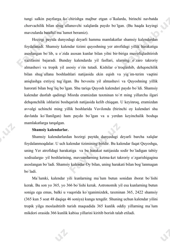 rga- yil boshlarining, mavsumlarning ketma-ket takroriy о`zgarishigagina asoslangan bо`ladi. shamsiy kalendar oy bilan, uning harakati bilan bog`lanmagan bо`ladi. ma`lumki, kalendar yili kunlarning ma`lum butun sonidan iborat bо`lishi kerak. bu son yo 365, yo 366 bо`lishi kerak. astronomik yil esa kunlarning butun soniga ega emas, balki u vuqorida kо`rganimizdek, taxminan 365, 2422 shamsiy (365 kun 5 soat 48 daqiqa 46 soniya) kunga tengdir. shuning uchun kalendar yilini tropik yilga moslashtirib turish maqsadida 365 kunlik oddiy yillarning ma`lum mikdori orasida 366 kunlik kabisa yillarini kiritib borish talab etiladi. biroq kalendar yilining о`rtacha uzunligi tropik yil uzunligiga iloji boricha yaqinroq, teng bо`lishi uchun oddiy va kabisa yillarining о`zaro munosabatini qanday bо`lishini belgilash birmuncha murakkab vazifadir. tropik yilining uzunligini о`rtacha hisoblaganda 365, 2440 о`rtacha shamsiy kunga teng deb qabul etsak, unda 365 kunlik oddiy yil 0, 24220 kun qisqa bо`lib qoladi. bu murakkab vazifaning qanday xal etilganini navbatdagi mavzularda kо`ramiz. vaqtning kun, oy va …