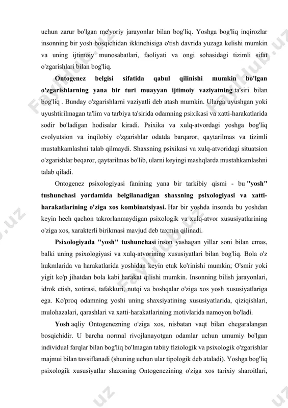 da va harakatlarida yoshidan keyin etuk ko'rinishi mumkin; o'smir yoki yigit ko'p jihatdan bola kabi harakat qilishi mumkin. insonning bilish jarayonlari, idrok etish, xotirasi, tafakkuri, nutqi va boshqalar o'ziga xos yosh xususiyatlariga ega. ko'proq odamning yoshi uning shaxsiyatining xususiyatlarida, qiziqishlari, mulohazalari, qarashlari va xatti-harakatlarining motivlarida namoyon bo'ladi. yosh aqliy ontogenezning o'ziga xos, nisbatan vaqt bilan chegaralangan bosqichidir. u barcha normal rivojlanayotgan odamlar uchun umumiy bo'lgan individual farqlar bilan bog'liq bo'lmagan tabiiy fiziologik va psixologik o'zgarishlar majmui bilan tavsiflanadi (shuning uchun ular tipologik deb ataladi). yoshga bog'liq psixologik xususiyatlar shaxsning ontogenezining o'ziga xos tarixiy sharoitlari, irsiyat va ma'lum darajada tarbiyaning tabiati, shaxsning faoliyati va muloqot xususiyatlari bilan belgilanadi, ular asosan faqat bir yoshdan o'tish davriga ta'sir qiladi. yoshi boshqasiga. har bir yoshning o'ziga xos ijtimoiy ontogenez holati mavjud, ya'ni. ijtimoiy soha sharoitlari va shaxsiyat shakllanishining ichki sharoitlari o'rtasidagi ma'lum bog'liqlik. tashqi va ichki omillarning o'zaro ta'siri bir xil yoshdagi odamlarga xos …