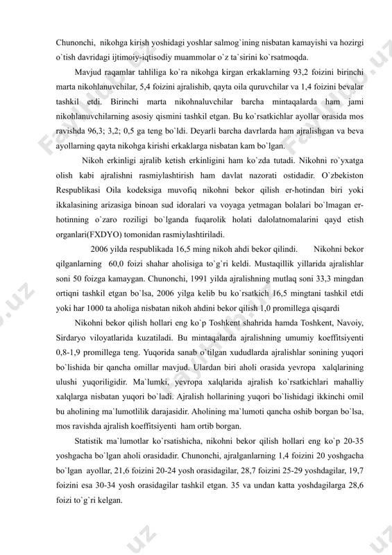 qalarida ham kuzatiladi. ayniqsa, surhondaryo, andijon, farg`ona, xorazm, jizzah, sirdaryo viloyatlarida va qoraqalpog`iston respublikasida nikoh koeffitsiyenti 6,4-7,5 promillega kamaydi bu hol asosan, demografik hamda iqtisodiy omillar bilan izohlanadi. chunonchi, nikohga kirish yoshidagi yoshlar salmog`ining nisbatan kamayishi va hozirgi o`tish davridagi ijtimoiy-iqtisodiy muammolar o`z ta`sirini ko`rsatmoqda. mavjud raqamlar tahliliga ko`ra nikohga kirgan erkaklarning 93,2 foizini birinchi marta nikohlanuvchilar, 5,4 foizini ajralishib, qayta oila quruvchilar va 1,4 foizini bevalar tashkil etdi. birinchi marta nikohnaluvchilar barcha mintaqalarda ham jami nikohlanuvchilarning asosiy qismini tashkil etgan. bu ko`rsatkichlar ayollar orasida mos ravishda 96,3; 3,2; 0,5 ga teng bo`ldi. deyarli barcha davrlarda ham ajralishgan va beva ayollarning qayta nikohga kirishi erkaklarga nisbatan kam bo`lgan. nikoh erkinligi ajralib ketish erkinligini ham ko`zda tutadi. nikohni ro`yxatga olish kabi ajralishni rasmiylashtirish ham davlat nazorati ostidadir. o`zbekiston respublikasi oila kodeksiga muvofiq nikohni bekor qilish er-hotindan biri yoki ikkalasining arizasiga binoan sud idoralari va voyaga yetmagan bolalari bo`lmagan er-hotinning o`zaro roziligi …