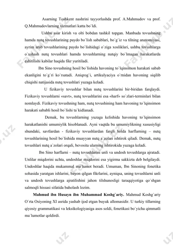 gilaydi. undoshlar haqida mukammal ma`lumot beradi. umuman, ibn sinoning fonetika sohasida yaratgan ishlarini, bayon qilgan fikrlarini, ayniqsa, uning tovushlarni unli va undosh tovushlarga ajratilishini jahon tilshunosligi taraqqiyotiga qo`shgan salmoqli hissasi sifatida baholash lozim. mahmud ibn husayn ibn muhammad koshg`ariy. mahmud koshg`ariy o`rta osiyoning xi asrida yashab ijod etgan buyuk allomasidir. u turkiy tillarning qiyosiy grammatikasi va leksikologiyasiga asos soldi, fonetikasi bo`yicha qimmatli ma`lumotlar qoldirdi. mahmud koshg`ariy turkiy tilshunoslikning enciklo-pediyasi hisoblangan mashhur «devonu lug`atit turk» («turkiy so`zlar devoni») asarini yaratdi. shuningdek, shu kungacha topilmagan «javohirun nahv fi lug`atit turk» («turkiy tillar sintaksisining javohirlari») nomli asarini ham yozgan. arab tilidan k.brokkel`man tomonidan nemis tiliga tarjima qilinib, 1928 yilda leypcigda, bosim atalay tomonidan turk tiliga tarjima qilinib, 1939 yilda anqarada nashr qilingan «devonu lug`atit turk» asari prof. s. mutallibov tomonidan o`zbek tiliga o`girilib, 1960-1963 yillarda toshkentda nashrdan chiqdi. mahmud koshg`ariyning «devoni» akad. a.n.kononov, prof. h.ne`matov, prof. f. abdullaev, prof s.usmonov, prof. a.kondrashov, prof.a.nurmonov …