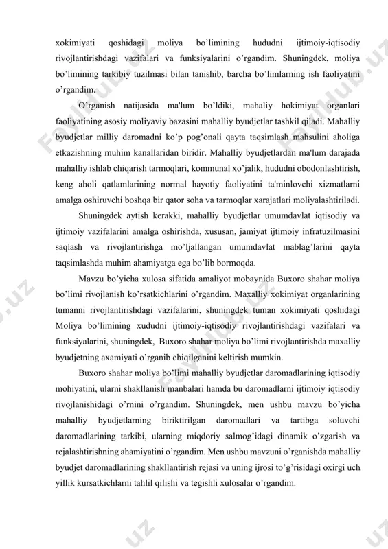 ash va rivojlantirishga mo’ljallangan umumdavlat mablag’larini qayta taqsimlashda muhim ahamiyatga ega bo’lib bormoqda. mavzu bo’yicha xulosa sifatida amaliyot mobaynida buxoro shahar moliya bo’limi rivojlanish ko’rsatkichlarini o’rgandim. maxalliy xokimiyat organlarining tumanni rivojlantirishdagi vazifalarini, shuningdek tuman xokimiyati qoshidagi moliya bo’limining xududni ijtimoiy-iqtisodiy rivojlantirishdagi vazifalari va funksiyalarini, shuningdek, buxoro shahar moliya bo’limi rivojlantirishda maxalliy byudjetning axamiyati o’rganib chiqilganini keltirish mumkin. buxoro shahar moliya bo’limi mahalliy byudjetlar daromadlarining iqtisodiy mohiyatini, ularni shakllanish manbalari hamda bu daromadlarni ijtimoiy iqtisodiy rivojlanishidagi o’rnini o’rgandim. shuningdek, men ushbu mavzu bo’yicha mahalliy byudjetlarning biriktirilgan daromadlari va tartibga soluvchi daromadlarining tarkibi, ularning miqdoriy salmog’idagi dinamik o’zgarish va rejalashtirishning ahamiyatini o’rgandim. men ushbu mavzuni o’rganishda mahalliy byudjet daromadlarining shakllantirish rejasi va uning ijrosi to’g’risidagi oxirgi uch yillik kursatkichlarni tahlil qilishi va tegishli xulosalar o’rgandim. buxoro shahar moliya bo’limi maxalliy byudjeti daromadlar bazasi ikkiga bo’linadi: o’z daromadlari, ya'ni biriktirilgan daromdalar va tartibga soluvchi dapromadlarga. biriktirilgan daromadlar – byudjet huquqi sub'ektiga tegishli mablag’lardir, …