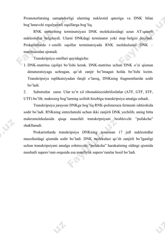 rligi ularning nukleotid qatoriga va dnk bilan bog’lanuvchi regulyatorli oqsillarga bog’liq. rnk sintezining terminatsiyasi dnk molekulasidagi uzun at-qatorli nukleotidlar belgilaydi. ularni dnkdagi terminator yoki stop–belgisi deyiladi. prokariotlarda r–omilli oqsillar terminatsiyada rnk molekulasini dnk – matritsasidan ajratadi. transkripsiya omillari quyidagicha: 1. dnk-matritsa (qolip) bo’lishi kerak. dnk-matritsa uchun dnk o’zi qisman denaturatsiyaga uchragan, qo’sh zanjir bo’lmagan holda bo’lishi lozim. transkripsiya replikatsiyadan farqli o’laroq, dnkning fragmentlarida sodir bo’ladi. 2. substratlar zarur. ular to’rt xil ribonukleozidtrifosfatlar (atf, gtf, stf, utf) bo’lib, makroerg bog’larning uzilish hisobiga transkripsiya amalga oshadi. transkripsiya jarayoni dnkga bog’liq rnk-polimeraza fermenti ishtirokida sodir bo’ladi. rnkning sintezlanishi uchun ikki zanjirli dnk yechilib, uning bitta makromolekulasida qisqa masofali transkripsiyani boshlovchi “pufakcha” shakllanadi. prokariotlarda transkripsiya dnkning taxminan 17 juft nukleotidlar masofasidagi qismida sodir bo’ladi. dnk molekulasi qo’sh zanjirli bo’lganligi uchun transkripsiyani amalga oshiruvchi “pufakcha” harakatining oldingi qismida musbatli supero’ram orqasida esa manfiylik supero’ramlar hosil bo’ladi. 35-rasm. prokariotlardagi transkripsiya (d.neison bo’yicha) 35-rasm. transkripsiya jarayonida dnk …