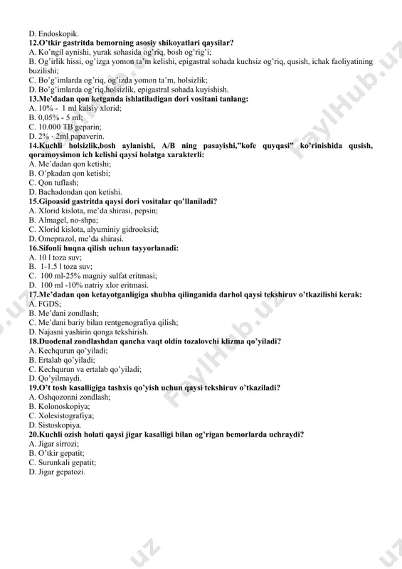 lishi qaysi holatga xarakterli: a. me’dadan qon ketishi; b. o’pkadan qon ketishi; c. qon tuflash; d. bachadondan qon ketishi. 15.gipoasid gastritda qaysi dori vositalar qo’llaniladi? a. xlorid kislota, me’da shirasi, pepsin; b. almagel, no-shpa; c. xlorid kislota, alyuminiy gidrooksid; d. omeprazol, me’da shirasi. 16.sifonli huqna qilish uchun tayyorlanadi: a. 10 l toza suv; b. 1-1.5 l toza suv; c. 100 ml-25% magniy sulfat eritmasi; d. 100 ml -10% natriy xlor eritmasi. 17.me’dadan qon ketayotganligiga shubha qilinganida darhol qaysi tekshiruv o’tkazilishi kerak: a. fgds; b. me’dani zondlash; c. me’dani bariy bilan rentgenografiya qilish; d. najasni yashirin qonga tekshirish. 18.duodenal zondlashdan qancha vaqt oldin tozalovchi klizma qo’yiladi? a. kechqurun qo’yiladi; b. ertalab qo’yiladi; c. kechqurun va ertalab qo’yiladi; d. qo’yilmaydi. 19.o’t tosh kasalligiga tashxis qo’yish uchun qaysi tekshiruv o’tkaziladi? a. oshqozonni zondlash; b. kolonoskopiya; c. xolesistografiya; d. sistoskopiya. 20.kuchli ozish holati qaysi jigar kasalligi bilan og’rigan bemorlarda uchraydi? a. jigar sirrozi; b. …