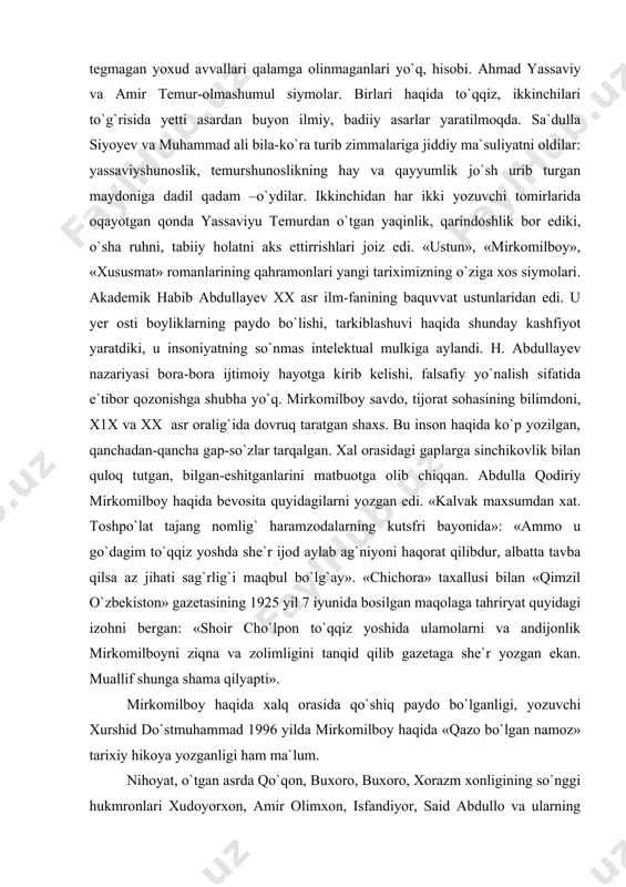 qozonishga shubha yo`q. mirkomilboy savdo, tijorat sohasining bilimdoni, x1x va xx asr oralig`ida dovruq taratgan shaxs. bu inson haqida ko`p yozilgan, qanchadan-qancha gap-so`zlar tarqalgan. xal orasidagi gaplarga sinchikovlik bilan quloq tutgan, bilgan-eshitganlarini matbuotga olib chiqqan. abdulla qodiriy mirkomilboy haqida bevosita quyidagilarni yozgan edi. «kalvak maxsumdan xat. toshpo`lat tajang nomlig` haramzodalarning kutsfri bayonida»: «ammo u go`dagim to`qqiz yoshda she`r ijod aylab ag`niyoni haqorat qilibdur, albatta tavba qilsa az jihati sag`rlig`i maqbul bo`lg`ay». «chichora» taxallusi bilan «qimzil o`zbekiston» gazetasining 1925 yil 7 iyunida bosilgan maqolaga tahriryat quyidagi izohni bergan: «shoir cho`lpon to`qqiz yoshida ulamolarni va andijonlik mirkomilboyni ziqna va zolimligini tanqid qilib gazetaga she`r yozgan ekan. muallif shunga shama qilyapti». mirkomilboy haqida xalq orasida qo`shiq paydo bo`lganligi, yozuvchi xurshid do`stmuhammad 1996 yilda mirkomilboy haqida «qazo bo`lgan namoz» tarixiy hikoya yozganligi ham ma`lum. nihoyat, o`tgan asrda qo`qon, buxoro, buxoro, xorazm xonligining so`nggi hukmronlari xudoyorxon, amir olimxon, isfandiyor, said abdullo va ularning avlod-ajdodlari haqida …