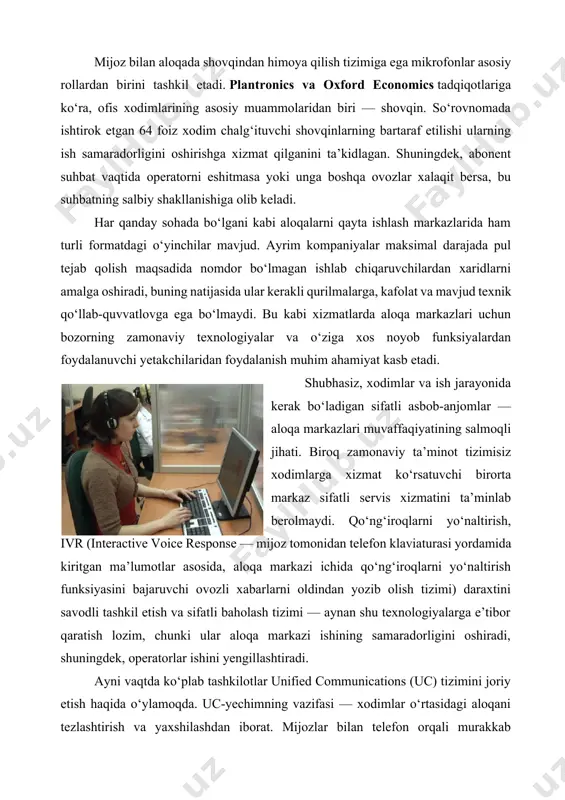 ni oldindan yozib olish tizimi) daraxtini savodli tashkil etish va sifatli baholash tizimi — aynan shu texnologiyalarga e’tibor qaratish lozim, chunki ular aloqa markazi ishining samaradorligini oshiradi, shuningdek, operatorlar ishini yengillashtiradi. ayni vaqtda ko‘plab tashkilotlar unified communications (uc) tizimini joriy etish haqida o‘ylamoqda. uc-yechimning vazifasi — xodimlar o‘rtasidagi aloqani tezlashtirish va yaxshilashdan iborat. mijozlar bilan telefon orqali murakkab masalalarni muhokama qilish vaqtida operator zimmasida bo‘lmagan savollarga tez va oddiy usulda ekspertlarni jalb etishga to‘g‘ri kelib qoladi. uc tizimi skype for business yoki birgalikda ishlash va xabarlar almashishga mo‘ljallangan dasturlardan, masalan, slack yoki cisco spark xodimlarga tezda tor doiradagi mutaxassislarni topish va ularni mijoz bilan suhbatga chorlashga yordam beradi. bugungi kunda aloqa markazlari mijozlar bilan nafaqat telefon orqali, balki ijtimoiy tarmoqlar, messenjerlar, videoanjumanlar va saytlardagi chatlar orqali aloqa muloqot qiladi. shu o‘rinda kelajakdagi aloqa markazlari haqida biroz so‘zlasak. bugungi kunda aloqa markazlari sohasiga ham tegishli bo‘lgan sun’iy intellekt texnologiyalarning joriy etilayotganining …