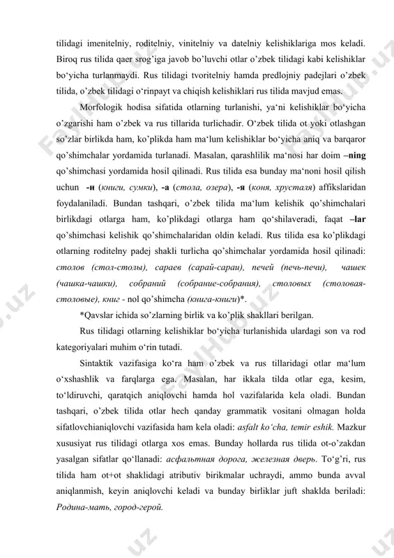 i rus tilidagi imenitelniy, roditelniy, vinitelniy va datelniy kelishiklariga mos keladi. biroq rus tilida qaer srog’iga javob bo’luvchi otlar o’zbek tilidagi kabi kelishiklar bo‘yicha turlanmaydi. rus tilidagi tvoritelniy hamda predlojniy padejlari o’zbek tilida, o’zbek tilidagi o‘rin­payt va chiqish kelishiklari rus tilida mavjud emas. morfologik hodisa sifatida otlarning turlanishi, ya‘ni kelishiklar bo‘yicha o’zgarishi ham o’zbek va rus tillarida turlichadir. o‘zbek tilida ot yoki otlashgan so’zlar birlikda ham, ko’plikda ham ma‘lum kelishiklar bo‘yicha aniq va barqaror qo’shimchalar yordamida turlanadi. masalan, qarashlilik ma‘nosi har doim –ning qo’shimchasi yordamida hosil qilinadi. rus tilida esa bunday ma‘noni hosil qilish uchun -и (книги, сумки), -a (стола, озера), -я (коня, хрусталя) affikslaridan foydalaniladi. bundan tashqari, o’zbek tilida ma‘lum kelishik qo’shimchalari birlikdagi otlarga ham, ko’plikdagi otlarga ham qo‘shilaveradi, faqat –lar qo’shimchasi kelishik qo’shimchalaridan oldin keladi. rus tilida esa ko’plikdagi otlarning roditelny padej shakli turlicha qo’shimchalar yordamida hosil qilinadi: столов (стол-столы), сараев (сарай-сараи), печей (печь-печи), чашек (чашка-чашки), собраний (собрание-собрания), …