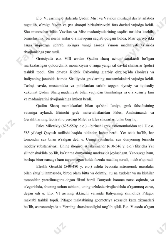aga ham tayanmagan holda fazoda muallaq turadi, - deb o`qtiradi efeslik geraklit (540-480 y. e.o.) aslida bevosita astronomik masalalar bilan shug`ullanmasada, biroq olam bitta va doimiy, «u na xudolar va na kishilar tomonidan yaratilmagan»-degan fikrni berdi. dunyoda hamma narsa oqimda, va o`zgarishda, shuning uchun tabiatni, uning uzluksiz rivojlanishda o`rganmoq zarur, degan edi u. e.o. vi asrning ikkinchi yarmida italiyaning shimolida pifagor maktabi tashkil topdi. pifagor maktabining geometriya soxasida katta xizmatlari bo`lib, astronomiyada u yerning sharsimonligini targ`ib qildi. e.o. v asrda o`tgan filolay esa yer «markaziy olov» ning atrofida aylanadi degan fikrni berdi. bu fikr quvvatlanmay tezda unitildi. antik kosmologiyada demokrit (460-370 y.e.o.) alohida o`rin tutadi. u, quyoshning o`lchami yer va oy bilan solishtirilganda, ulkanligini birinchilardan bo`lib qayd etdi. oy o`zidan nur chiqarmay, quyosh nurlarini qaytaradi, somon yo`li esa, zich joylashgan yulduzlardir deb o`qtirgan edi u. osmon jismlari harakatlarini tushuntiruvchi matematik nazariya ham birinchi marta grek olimlari tomonidan yaratildi. yevdoks knidskiy …
