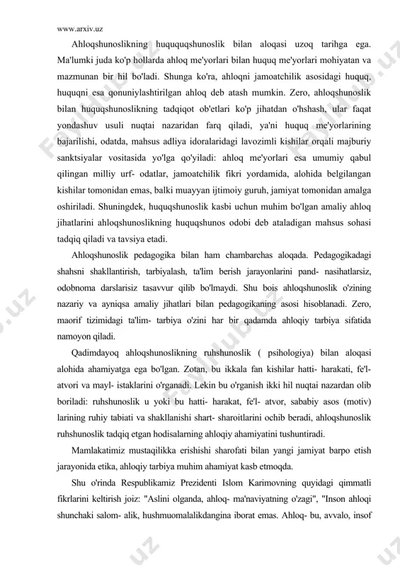 ya o'zini har bir qadamda ahloqiy tarbiya sifatida namoyon qiladi. qadimdayoq ahloqshunoslikning ruhshunoslik ( psihologiya) bilan aloqasi alohida ahamiyatga ega bo'lgan. zotan, bu ikkala fan kishilar hatti- harakati, fe'l- atvori va mayl- istaklarini o'rganadi. lekin bu o'rganish ikki hil nuqtai nazardan olib boriladi: ruhshunoslik u yoki bu hatti- harakat, fe'l- atvor, sababiy asos (motiv) larining ruhiy tabiati va shakllanishi shart- sharoitlarini ochib beradi, ahloqshunoslik ruhshunoslik tadqiq etgan hodisalarning ahloqiy ahamiyatini tushuntiradi. mamlakatimiz mustaqilikka erishishi sharofati bilan yangi jamiyat barpo etish jarayonida etika, ahloqiy tarbiya muhim ahamiyat kasb etmoqda. shu o'rinda respublikamiz prezidenti islom karimovning quyidagi qimmatli fikrlarini keltirish joiz: "aslini olganda, ahloq- ma'naviyatning o'zagi", "inson ahloqi shunchaki salom- alik, hushmuomalalikdangina iborat emas. ahloq- bu, avvalo, insof va adolat tuy`usi, iymon halollik degani". bu fikrlar, bir tomondan, eski tuzumdan qolgan ahloqsizlik ko'rinishlariga, loqayd qarovchilarga va ahloqshunoslikni engil- elpi, ikkinchi darajali fan sifatida tushunuvchilarga adolatli zarba bo'lsa, ikkinchi tomondan, ahloqning yangi jamiyatimizdagi …
