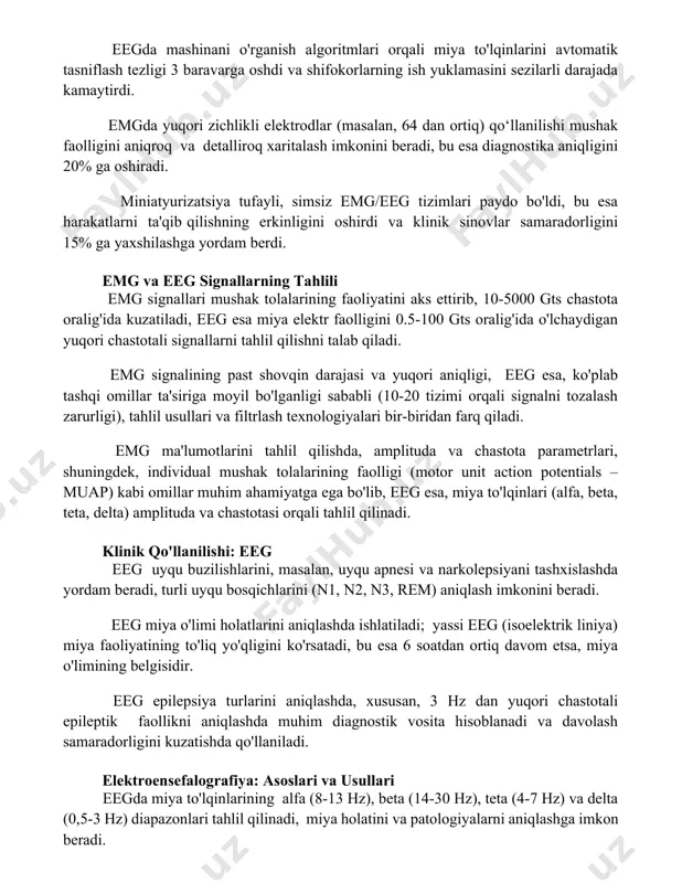 dan ortiq) qo‘llanilishi mushak faolligini aniqroq va detalliroq xaritalash imkonini beradi, bu esa diagnostika aniqligini 20% ga oshiradi. miniatyurizatsiya tufayli, simsiz emg/eeg tizimlari paydo bo'ldi, bu esa harakatlarni ta'qib qilishning erkinligini oshirdi va klinik sinovlar samaradorligini 15% ga yaxshilashga yordam berdi. emg va eeg signallarning tahlili emg signallari mushak tolalarining faoliyatini aks ettirib, 10-5000 gts chastota oralig'ida kuzatiladi, eeg esa miya elektr faolligini 0.5-100 gts oralig'ida o'lchaydigan yuqori chastotali signallarni tahlil qilishni talab qiladi. emg signalining past shovqin darajasi va yuqori aniqligi, eeg esa, ko'plab tashqi omillar ta'siriga moyil bo'lganligi sababli (10-20 tizimi orqali signalni tozalash zarurligi), tahlil usullari va filtrlash texnologiyalari bir-biridan farq qiladi. emg ma'lumotlarini tahlil qilishda, amplituda va chastota parametrlari, shuningdek, individual mushak tolalarining faolligi (motor unit action potentials – muap) kabi omillar muhim ahamiyatga ega bo'lib, eeg esa, miya to'lqinlari (alfa, beta, teta, delta) amplituda va chastotasi orqali tahlil qilinadi. klinik qo'llanilishi: eeg eeg uyqu buzilishlarini, …