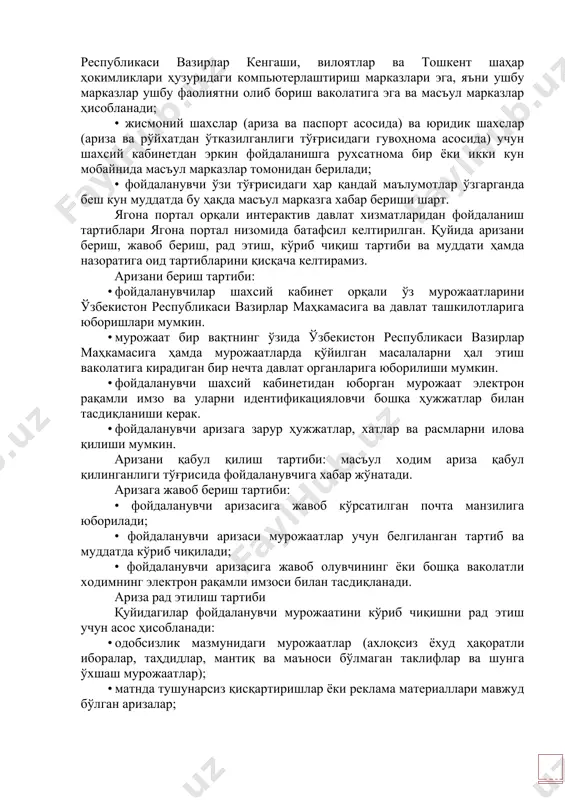 мурожаат электрон рақамли имзо ва уларни идентификацияловчи бошқа ҳужжатлар билан тасдиқланиши керак. · фойдаланувчи аризага зарур ҳужжатлар, хатлар ва расмларни илова қилиши мумкин. аризани қабул қилиш тартиби: масъул ходим ариза қабул қилинганлиги тўғрисида фойдаланувчига хабар жўнатади. аризага жавоб бериш тартиби: • фойдаланувчи аризасига жавоб кўрсатилган почта манзилига юборилади; • фойдаланувчи аризаси мурожаатлар учун белгиланган тартиб ва муддатда кўриб чиқилади; • фойдаланувчи аризасига жавоб олувчининг ёки бошқа ваколатли ходимнинг электрон рақамли имзоси билан тасдиқланади. ариза рад этилиш тартиби қуйидагилар фойдаланувчи мурожаатини кўриб чиқишни рад этиш учун асос ҳисобланади: · одобсизлик мазмунидаги мурожаатлар (ахлоқсиз ёхуд ҳақоратли иборалар, таҳдидлар, мантиқ ва маъноси бўлмаган таклифлар ва шунга ўхшаш мурожаатлар); · матнда тушунарсиз қисқартиришлар ёки реклама материаллари мавжуд бўлган аризалар; · таркибида аниқ аризалар, шикоятлар ёки таклифлар бўлмаган мурожаатлар; · рад этишнинг асосланган сабаблари кўрсатилган рад жавоби фойдаланувчига бир иш куни мобайнида юборилади; · ариза ваколатига кирмайдиган давлат органларига тушганда, у беш кун муддатда, фойдаланувчи …