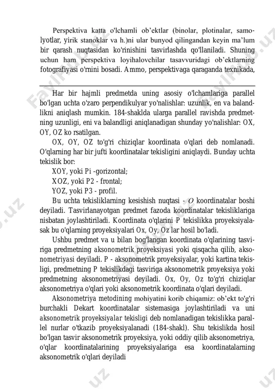 sonometriya (grekcha axon - o'q va metreo - olchayman) - oqlar bo'yicha olchash. perspektiva katta o'lchamli ob’ektlar (binolar, plotinalar, samo- lyotlar, yirik stanoklar va h.)ni ular bunyod qilingandan keyin ma’lum bir qarash nuqtasidan ko'rinishini tasvirlashda qo'llaniladi. shuning uchun ham perspektiva loyihalovchilar tasavvuridagi ob’ektlarning fotografiyasi o'rnini bosadi. ammo, perspektivaga qaraganda texnikada, har bir hajmli predmetda uning asosiy o'lchamlariga parallel bo'lgan uchta o'zaro perpendikulyar yo'nalishlar: uzunlik, en va baland- likni aniqlash mumkin. 184-shaklda ularga parallel ravishda predmet- ning uzunligi, eni va balandligi aniqlanadigan shunday yo'nalishlar: ox, oy, oz ko rsatilgan. ox, oy, oz to'g'ri chiziqlar koordinata o'qlari deb nomlanadi. o'qlarning har bir jufti koordinatalar tekisligini aniqlaydi. bunday uchta tekislik bor: xoy, yoki pi -gorizontal; xoz, yoki p2 - frontal; yoz, yoki p3 - profil. bu uchta tekisliklarning kesishish nuqtasi - о koordinatalar boshi deyiladi. tasvirlanayotgan predmet fazoda koordinatalar tekisliklariga nisbatan joylashtiriladi. koordinata o'qlarini p tekislikka proyeksiyala- sak bu o'qlarning proyeksiyalari ox, oy, …