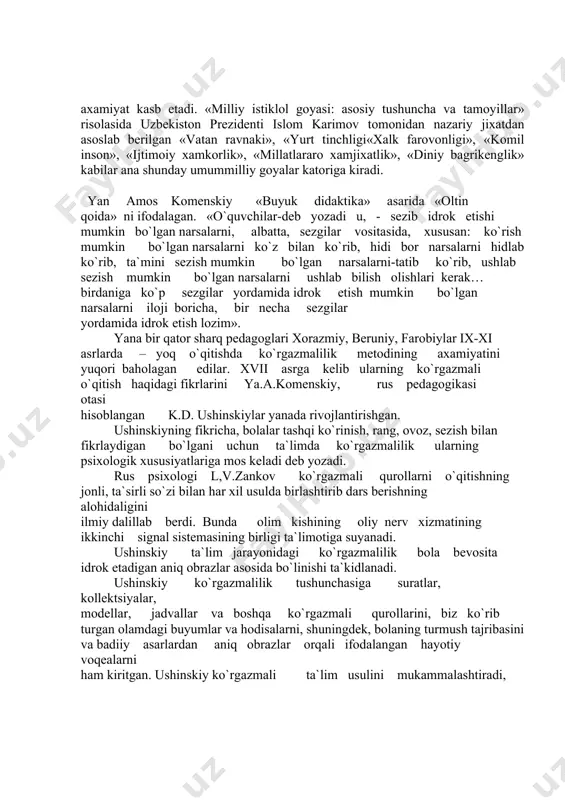 ko`rib, ushlab sezish mumkin bo`lgan narsalarni ushlab bilish olishlari kerak… birdaniga ko`p sezgilar yordamida idrok etish mumkin bo`lgan narsalarni iloji boricha, bir necha sezgilar yordamida idrok etish lozim». yana bir qator sharq pedagoglari xorazmiy, beruniy, farobiylar ix-xi asrlarda – yoq o`qitishda ko`rgazmalilik metodining axamiyatini yuqori baholagan edilar. xvii asrga kelib ularning ko`rgazmali o`qitish haqidagi fikrlarini ya.a.komenskiy, rus pedagogikasi otasi hisoblangan k.d. ushinskiylar yanada rivojlantirishgan. ushinskiyning fikricha, bolalar tashqi ko`rinish, rang, ovoz, sezish bilan fikrlaydigan bo`lgani uchun ta`limda ko`rgazmalilik ularning psixologik xususiyatlariga mos keladi deb yozadi. rus psixologi l,v.zankov ko`rgazmali qurollarni o`qitishning jonli, ta`sirli so`zi bilan har xil usulda birlashtirib dars berishning alohidaligini ilmiy dalillab berdi. bunda olim kishining oliy nerv xizmatining ikkinchi signal sistemasining birligi ta`limotiga suyanadi. ushinskiy ta`lim jarayonidagi ko`rgazmalilik bola bevosita idrok etadigan aniq obrazlar asosida bo`linishi ta`kidlanadi. ushinskiy ko`rgazmalilik tushunchasiga suratlar, kollektsiyalar, modellar, jadvallar va boshqa ko`rgazmali qurollarini, biz ko`rib turgan olamdagi buyumlar va hodisalarni, shuningdek, bolaning …