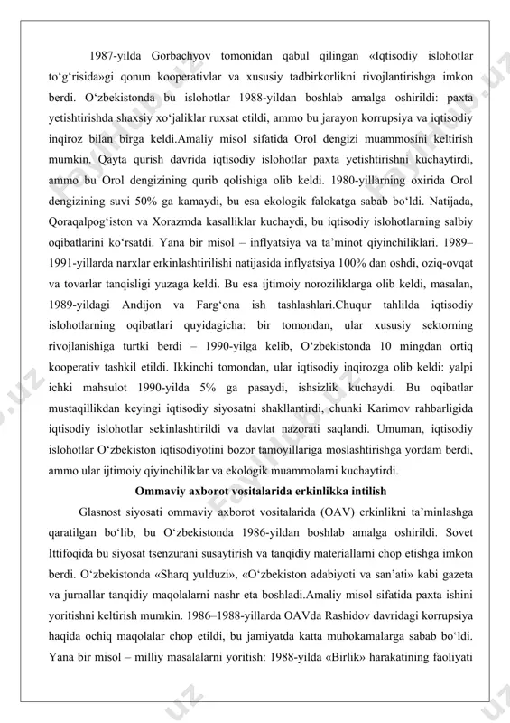 yana bir misol – inflyatsiya va ta’minot qiyinchiliklari. 1989–1991-yillarda narxlar erkinlashtirilishi natijasida inflyatsiya 100% dan oshdi, oziq-ovqat va tovarlar tanqisligi yuzaga keldi. bu esa ijtimoiy noroziliklarga olib keldi, masalan, 1989-yildagi andijon va farg‘ona ish tashlashlari.chuqur tahlilda iqtisodiy islohotlarning oqibatlari quyidagicha: bir tomondan, ular xususiy sektorning rivojlanishiga turtki berdi – 1990-yilga kelib, o‘zbekistonda 10 mingdan ortiq kooperativ tashkil etildi. ikkinchi tomondan, ular iqtisodiy inqirozga olib keldi: yalpi ichki mahsulot 1990-yilda 5% ga pasaydi, ishsizlik kuchaydi. bu oqibatlar mustaqillikdan keyingi iqtisodiy siyosatni shakllantirdi, chunki karimov rahbarligida iqtisodiy islohotlar sekinlashtirildi va davlat nazorati saqlandi. umuman, iqtisodiy islohotlar o‘zbekiston iqtisodiyotini bozor tamoyillariga moslashtirishga yordam berdi, ammo ular ijtimoiy qiyinchiliklar va ekologik muammolarni kuchaytirdi. ommaviy axborot vositalarida erkinlikka intilish glasnost siyosati ommaviy axborot vositalarida (oav) erkinlikni ta’minlashga qaratilgan bo‘lib, bu o‘zbekistonda 1986-yildan boshlab amalga oshirildi. sovet ittifoqida bu siyosat tsenzurani susaytirish va tanqidiy materiallarni chop etishga imkon berdi. o‘zbekistonda «sharq yulduzi», «o‘zbekiston adabiyoti va san’ati» …