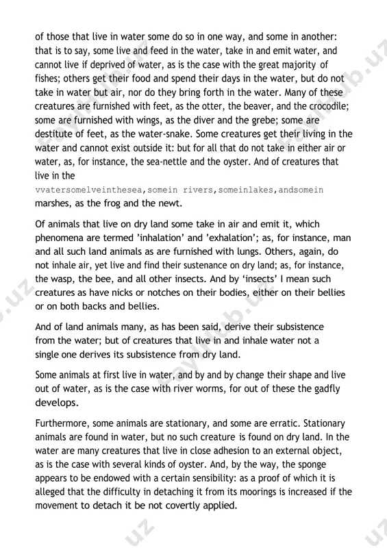 er, and by and by change their shape and live out of water, as is the case with river worms, for out of these the gadfly develops. furthermore, some animals are stationary, and some are erratic. stationary animals are found in water, but no such creature is found on dry land. in the water are many creatures that live in close adhesion to an external object, as is the case with several kinds of oyster. and, by the way, the sponge appears to be endowed with a certain sensibility: as a proof of which it is alleged that the difficulty in detaching it from its moorings is increased if the movement to detach it be not covertly applied. other creatures adhere at one time to an object and detach themselves from it at other times, as is the case with a species of the so-called sea- nettle; for some of …