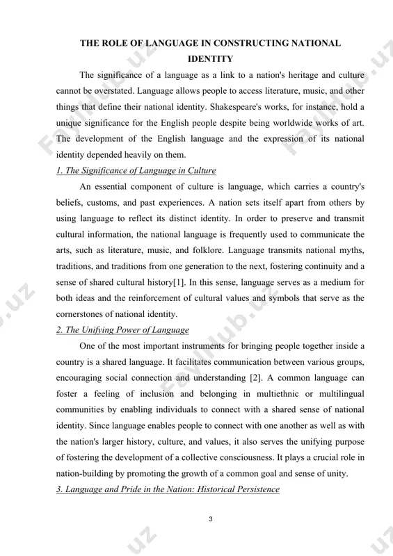 al power because it is a sign of independence and sovereignty. however, it can also lead to the exclusion and marginalization of minority linguistic groups, underscoring the intricate connection between national identity and language. in order to understand how language is essential to the formation of national identity, this article looks at its cultural, historical, and political relevance in influencing both individual and collective perceptions of nationhood. as a potent instrument in these areas, it is crucial to pay special attention to a language since it can play a significant role in the emergence or decline of a sense of belonging to a nation. in addition, a group's language conveys a significant portion of its cultural legacy. a language is a component that helps people in a new nation or community form ties [5]. the role of language in constructing national identity the significance of a language as a link …