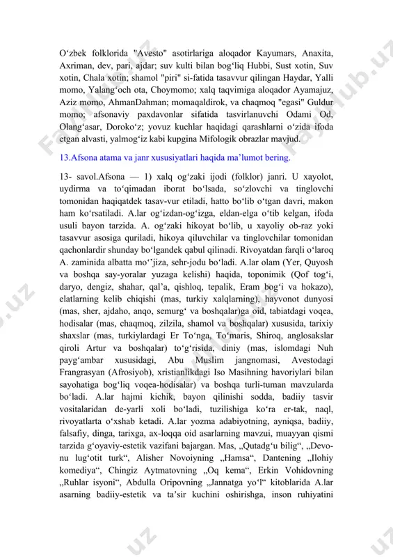, yalangʻoch ota, choymomo; xalq taqvimiga aloqador ayamajuz, aziz momo, ahmandahman; momaqaldirok, va chaqmoq "egasi" guldur momo; afsonaviy paxdavonlar sifatida tasvirlanuvchi odami od, olangʻasar, dorokoʻz; yovuz kuchlar haqidagi qarashlarni oʻzida ifoda etgan alvasti, yalmogʻiz kabi kupgina mifologik obrazlar mavjud. 13.afsona atama va janr xususiyatlari haqida ma’lumot bering. 13- savol.afsona — 1) xalq ogʻzaki ijodi (folklor) janri. u xayolot, uydirma va toʻqimadan iborat boʻlsada, soʻzlovchi va tinglovchi tomonidan haqiqatdek tasav-vur etiladi, hatto boʻlib oʻtgan davri, makon ham koʻrsatiladi. a.lar ogʻizdan-ogʻizga, eldan-elga oʻtib kelgan, ifoda usuli bayon tarzida. a. ogʻzaki hikoyat boʻlib, u xayoliy ob-raz yoki tasavvur asosiga quriladi, hikoya qiluvchilar va tinglovchilar tomonidan qachonlardir shunday boʻlgandek qabul qilinadi. rivoyatdan farqli oʻlaroq a. zaminida albatta moʻ’jiza, sehr-jodu boʻladi. a.lar olam (yer, quyosh va boshqa say-yoralar yuzaga kelishi) haqida, toponimik (qof togʻi, daryo, dengiz, shahar, qal’a, qishloq, tepalik, eram bogʻi va hokazo), elatlarning kelib chiqishi (mas, turkiy xalqlarning), hayvonot dunyosi (mas, sher, ajdaho, …