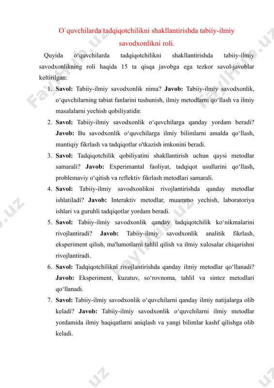 ilimlar kashf qilishga olib keladi. 8. savol: o‘quvchilarni tadqiqotchilik faoliyatiga qanday rag‘batlantirish mumkin? javob: masalalarni amaliyotda hal qilish, ilmiy izlanishlar uchun motivatsiya yaratish va ilmlar o‘rtasidagi bog‘liqlikni ko‘rsatish orqali. 9. savol: tabiiy-ilmiy savodxonlikni o‘qitishda texnologiyalardan qanday foydalanish mumkin? javob: interaktiv dasturlar, simulyatsiyalar, virtual laboratoriyalar va ilmiy onlayn resurslar orqali. 10. savol: tabiiy-ilmiy savodxonlik o‘quvchilarni qanday ijodiy fikrlashga o‘rgatadi? javob: o‘quvchilarni ilmiy tajribalar orqali yangi fikrlar va yechimlar ishlab chiqishga undaydi. 11. savol: tadqiqotchilik faoliyati o‘quvchilarda qanday tanqidiy fikrlashni rivojlantiradi? javob: tadqiqotchilik faoliyati o‘quvchilarga ma'lumotlarni tahlil qilish, xatoliklarni aniqlash va ishonchli xulosalar chiqarish ko‘nikmalarini o‘rgatadi. 12. savol: tabiiy-ilmiy savodxonlikni rivojlantirishda o‘qituvchining roli qanday? javob: o‘qituvchi o‘quvchilarga ilmiy metodlarni o‘rgatish, ularni mustaqil izlanishga yo‘naltirish va ilmiy tajribalar tashkil qilishda yordam beradi. 13. savol: tadqiqotchilikni rivojlantirish uchun o‘quvchilarni qanday faoliyatlar bilan shug‘ullantirish kerak? javob: o‘quvchilarni ilmiy eksperimentlar, laboratoriya ishlari, dalillarni tahlil qilish va yangi masalalarni yechishga jalb qilish kerak. 14. savol: tabiiy-ilmiy savodxonlik …