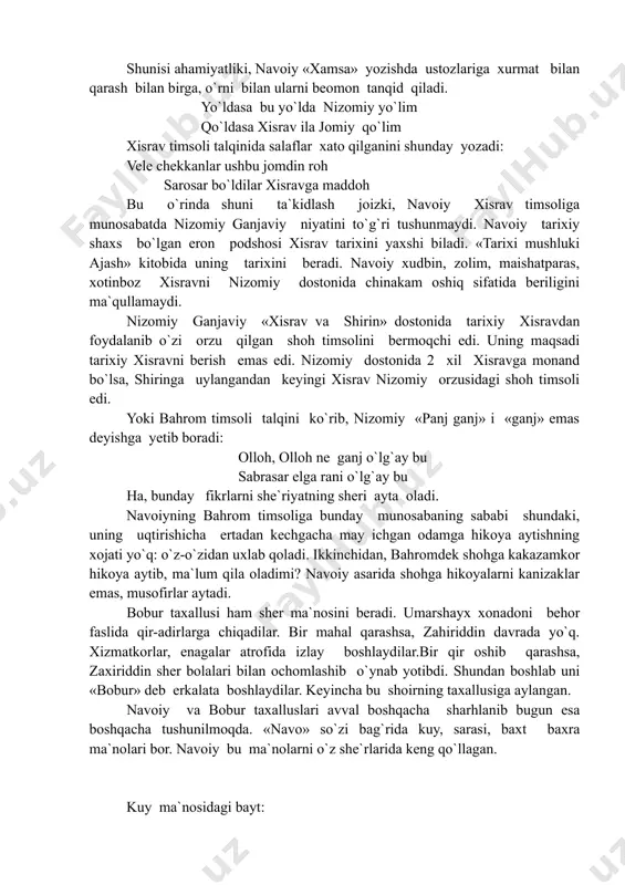 tobida uning tarixini beradi. navoiy xudbin, zolim, maishatparas, xotinboz xisravni nizomiy dostonida chinakam oshiq sifatida beriligini ma`qullamaydi. nizomiy ganjaviy «xisrav va shirin» dostonida tarixiy xisravdan foydalanib o`zi orzu qilgan shoh timsolini bermoqchi edi. uning maqsadi tarixiy xisravni berish emas edi. nizomiy dostonida 2 xil xisravga monand bo`lsa, shiringa uylangandan keyingi xisrav nizomiy orzusidagi shoh timsoli edi. yoki bahrom timsoli talqini ko`rib, nizomiy «panj ganj» i «ganj» emas deyishga yetib boradi: olloh, olloh ne ganj o`lg`ay bu sabrasar elga rani o`lg`ay bu ha, bunday fikrlarni she`riyatning sheri ayta oladi. navoiyning bahrom timsoliga bunday munosabaning sababi shundaki, uning uqtirishicha ertadan kechgacha may ichgan odamga hikoya aytishning xojati yo`q: o`z-o`zidan uxlab qoladi. ikkinchidan, bahromdek shohga kakazamkor hikoya aytib, ma`lum qila oladimi? navoiy asarida shohga hikoyalarni kanizaklar emas, musofirlar aytadi. bobur taxallusi ham sher ma`nosini beradi. umarshayx xonadoni behor faslida qir-adirlarga chiqadilar. bir mahal qarashsa, zahiriddin davrada yo`q. xizmatkorlar, enagalar atrofida izlay boshlaydilar.bir qir …