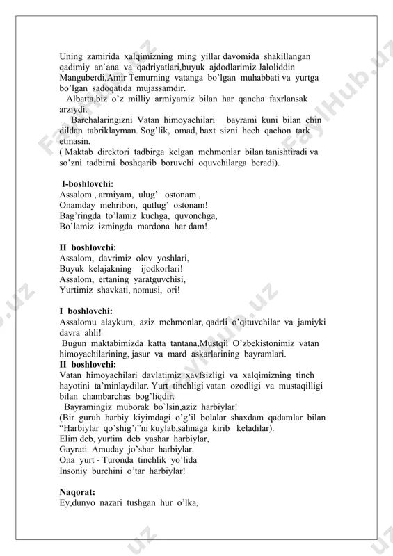 ari kuni belgilash to’g’risida”gi qonunga binoan, 14 –yanvar- vatan himoyachilari kuni,deb e’lon qilindi. mustaqillik yillarida yurtboshimiz tashabbusi bilan amalga oshirilayotgan harbiy islohatlar jarayonida qisqa muddat ichida o’zbekistonda mamlakatimiz xavfsizligi va barqarorligi sarhadlarimiz daxlsizligini ishonchli himoya qilishga har jihatdan qodir bo’lgan zamonaviy,eng yangi qurol -yaroqlar va harbiy texnika bilan ta’minlangan mutlaqo yangi milliy armiyamiz vujudga keldi. uning zamirida xalqimizning ming yillar davomida shakillangan qadimiy an`ana va qadriyatlari,buyuk ajdodlarimiz jaloliddin manguberdi,amir temurning vatanga bo’lgan muhabbati va yurtga bo’lgan sadoqatida mujassamdir. albatta,biz o’z milliy armiyamiz bilan har qancha faxrlansak arziydi. barchalaringizni vatan himoyachilari bayrami kuni bilan chin dildan tabriklayman. sog’lik, omad, baxt sizni hech qachon tark etmasin. ( maktab direktori tadbirga kelgan mehmonlar bilan tanishtiradi va so’zni tadbirni boshqarib boruvchi oquvchilarga beradi). i-boshlovchi: assalom , armiyam, ulug’ ostonam , onamday mehribon, qutlug’ ostonam! bag’ringda to’lamiz kuchga, quvonchga, bo’lamiz izmingda mardona har dam! ii boshlovchi: assalom, davrimiz olov yoshlari, buyuk kelajakning ijodkorlari! assalom, ertaning …