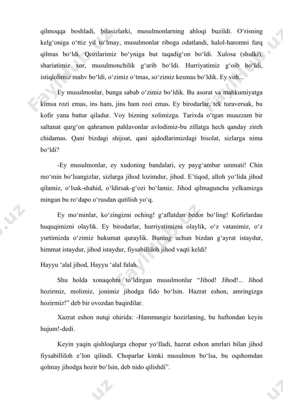 limiz, jonimiz jihodga fido bo‘lsin. hazrat eshon, amringizga hozirmiz!” deb bir ovozdan baqirdilar. xazrat eshon nutqi ohirida: -hammangiz hozirlaning, bu huftondan keyin hujum!-dedi. keyin yaqin qishloqlarga chopar yo‘lladi, hazrat eshon amrlari bilan jihod fiysabilliloh e’lon qilindi. choparlar kimki musulmon bo‘lsa, bu oqshomdan qolmay jihodga hozir bo‘lsin, deb nido qilishdi”. hufton namoziga odamlar qurollanib kelishdi. ammo ularning kamdan-kami qilich va miltiq bilan qurollangan, asosiy qismi so‘yil, cho‘qmor, ketmonsop, panshaxa ko‘tarib olishgan edi. namoz o‘qib bo‘lingach, hamma baravar “jihod! jihod! jihod!”-deya hayqira boshladi. qisqa vaqtda bu ovoz butun qishloqni tutib ketdi. bir mahal eshon hovlisining darvozasi ochilib, undan oq otni yetaklab chiqishdi. muhammadali xalfa: “bismillohir rahmonir rahim, baniyati jihod!” deb otga mindi. shundan keyin qo‘zg‘olonchilar yo‘lga tushdilar. to‘plangan odam olti yuz nafarcha edi. lekin ularning hammasi ham otliq emasdi. shu boisdan otliqlar piyodalarni mingashtirib olishdi. qolganlar piyoda yoki aravada yo‘lga tushishdi. yo‘lma-yo‘l qo‘zg‘olonchilar safi ortib bordi. olomon ikki bayroq ostiga uyushgandi, birinchi …