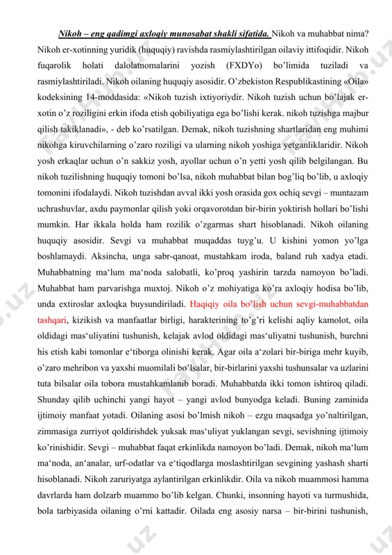 s etish kabi tomonlar e‘tiborga olinishi kerak. agar oila a‘zolari bir-biriga mehr kuyib, o’zaro mehribon va yaxshi muomilali bo’lsalar, bir-birlarini yaxshi tushunsalar va uzlarini tuta bilsalar oila tobora mustahkamlanib boradi. muhabbatda ikki tomon ishtiroq qiladi. shunday qilib uchinchi yangi hayot – yangi avlod bunyodga keladi. buning zaminida ijtimoiy manfaat yotadi. oilaning asosi bo’lmish nikoh – ezgu maqsadga yo’naltirilgan, zimmasiga zurriyot qoldirishdek yuksak mas‘uliyat yuklangan sevgi, sevishning ijtimoiy ko’rinishidir. sevgi – muhabbat faqat erkinlikda namoyon bo’ladi. demak, nikoh ma‘lum ma‘noda, an‘analar, urf-odatlar va e‘tiqodlarga moslashtirilgan sevgining yashash sharti hisoblanadi. nikoh zaruriyatga aylantirilgan erkinlikdir. oila va nikoh muammosi hamma davrlarda ham dolzarb muammo bo’lib kelgan. chunki, insonning hayoti va turmushida, bola tarbiyasida oilaning o’rni kattadir. oilada eng asosiy narsa – bir-birini tushunish, qadrlash va e‘zozlashdir. oilada ikki yorti bir butun bo’ladi, muhabbat, nikoh iplarini yanada mustahkamalaydigan, axloqiy mas‘uliyatni oshiradigan hissiyot shakllanadi va rivojlanadi. oilada muhabbat va do’stlik rishtalari mustahkamlanib boradi, bola va …
