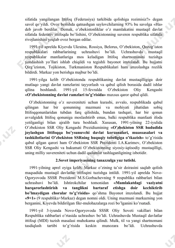har bir millatning o’z taqdirini o’zi belgilash huquqidan kelib chiqqan holda, xalqaro huquq qoidalariga, umumbashariy qadriyatlariga va demokratiya tamoyillariga asoslanib o’zbekiston ssrning davlat suvereniteti e’lon qilindi. deklarasiyaning qabul qilinishi bilan o’zbekistonda respublikaning iqtisodiy va siyosiy hayotiga doir masalalar mustaqil tarzda hal qilina boshlandi. shunday bir tarixiy sharoitda sobiq sssrdagi siyosiy vaziyat keskinlashib bordi. xx asrning 90-yillari boshlarida ittifoq tarkibidagi ko’pchilik respublikalar mavjud vaziyatni o’zgartirishni talab qila boshladi. 1990-yil bahorida sovet sosialistik respublikalari hisoblangan boltiqbo’yidagi litva (11-mart), latviya (4-mayda), estoniya (8-may), keyinroq gruziya (oktyabr) va ozarbayjon (1991-yil fevral) ittifoq tarkibidan chiqqanligini e’lon qildi bu holat sssr ning davlat butunligiga jiddiy ta’sir ko’rsatdi. moskva 1990-yil kuzida markaz bilan respublikalar o’rtasidagi munosabatlarni yangilash yuzasidan muzokaralar jarayonini boshlab yubordi. shu asosda markaziy hokimiyat jamoatchilikning talablari ostida ittifoq shartnomasini yangilash zaruratini e’tirof etishga majbur bo’ldi. sssr oliy soveti ittifoq shartnomasini o’zgartirish, sssrni teng huquqli suveren respublikalar federasiyasi sifatida yangilash xususida xalqning fikrini bilish maqsadida 1991-yil …