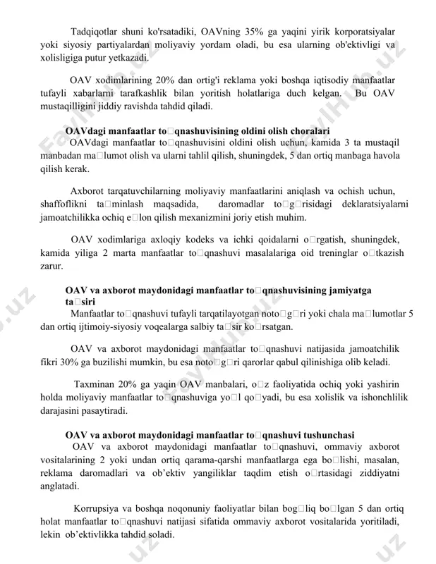 dan ortig'i reklama yoki boshqa iqtisodiy manfaatlar tufayli xabarlarni tarafkashlik bilan yoritish holatlariga duch kelgan. bu oav mustaqilligini jiddiy ravishda tahdid qiladi. oavdagi manfaatlar toʻqnashuvisining oldini olish choralari oavdagi manfaatlar toʻqnashuvisini oldini olish uchun, kamida 3 ta mustaqil manbadan maʼlumot olish va ularni tahlil qilish, shuningdek, 5 dan ortiq manbaga havola qilish kerak. axborot tarqatuvchilarning moliyaviy manfaatlarini aniqlash va ochish uchun, shaffoflikni taʼminlash maqsadida, daromadlar toʻgʻrisidagi deklaratsiyalarni jamoatchilikka ochiq eʼlon qilish mexanizmini joriy etish muhim. oav xodimlariga axloqiy kodeks va ichki qoidalarni oʻrgatish, shuningdek, kamida yiliga 2 marta manfaatlar toʻqnashuvi masalalariga oid treninglar oʻtkazish zarur. oav va axborot maydonidagi manfaatlar toʻqnashuvisining jamiyatga taʼsiri manfaatlar toʻqnashuvi tufayli tarqatilayotgan notoʻgʻri yoki chala maʼlumotlar 5 dan ortiq ijtimoiy-siyosiy voqealarga salbiy taʼsir koʻrsatgan. oav va axborot maydonidagi manfaatlar toʻqnashuvi natijasida jamoatchilik fikri 30% ga buzilishi mumkin, bu esa notoʻgʻri qarorlar qabul qilinishiga olib keladi. taxminan 20% ga yaqin oav manbalari, oʻz faoliyatida ochiq yoki …
