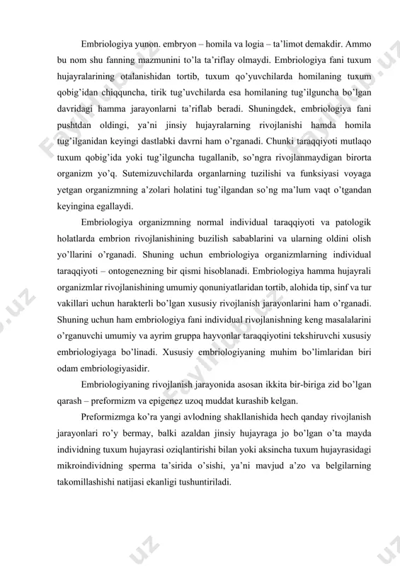 kо’ra yangi avlodning shakllanishida hech qanday rivojlanish jarayonlari rо’y bermay, balki azaldan jinsiy hujayraga jo bо’lgan о’ta mayda individning tuxum hujayrasi oziqlantirishi bilan yoki aksincha tuxum hujayrasidagi mikroindividning sperma ta’sirida о’sishi, ya’ni mavjud a’zo va belgilarning takomillashishi natijasi ekanligi tushuntiriladi. epigenezga binoan organizm har doim yangidan gomogen, strukturasiz massadan rivojlanadi. epigenez ham metafizik dunyoqarash kabi talqin etilgan yо’nalish bо’lsada, о’zicha progressiv bо’lib, rivojlanish taraqqiyotida tan olinadi. embrional taraqqiyotni о’rganish usullari turlichadir. oddiy va qadimiy usul bо’lgan tasviriy embriologiya pusht taraqqiyotining qanday о’tganini ta’riflab beradi. turli xil hayvonlar taraqqiyoti jarayonini qiyoslab о’rganuvchi ta’limot qiyosiy embriologiyadir. a.o.kovalevskiy, i.i.mechnikov, e.gekkel va boshqalarning izlanishlari natijasida qiyosiy embriologiya evolyutsion mazmunga ega bо’ldi. evolyutsion nazariyani asoslashda muhim rol о’ynagan evolyutsion embriologiya dastlab qiyosiy- tasviriy embriologiyadan kelib chiqdi. keyinchalik tajriba usuli embriologiyaning asosiy usuli bо’lib qoldi. k.f.volf, x.i.pander va k.m.ber zamonaviy embriologiyaning asoschilaridan hisoblanadi. darvinning evolyutsion targ’iboti embriologiya masalalariga materialistik yondashish uchun zamin yaratdi. rus olimlaridan i.i.mechnikov …