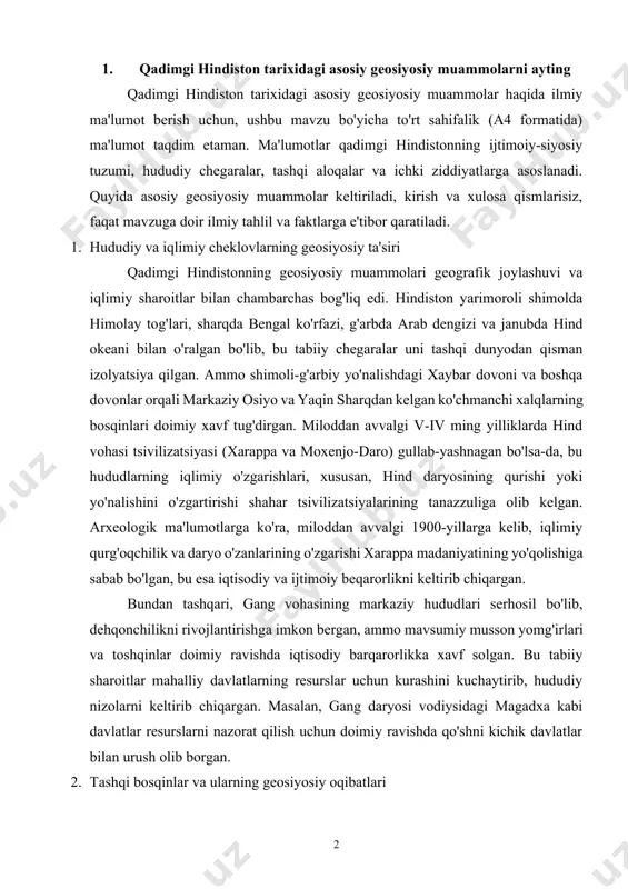 shga imkon bergan, ammo mavsumiy musson yomg'irlari va toshqinlar doimiy ravishda iqtisodiy barqarorlikka xavf solgan. bu tabiiy sharoitlar mahalliy davlatlarning resurslar uchun kurashini kuchaytirib, hududiy nizolarni keltirib chiqargan. masalan, gang daryosi vodiysidagi magadxa kabi davlatlar resurslarni nazorat qilish uchun doimiy ravishda qo'shni kichik davlatlar bilan urush olib borgan. 2. tashqi bosqinlar va ularning geosiyosiy oqibatlari qadimgi hindistonning shimoli-g'arbiy chegaralari tashqi bosqinlarga doim ochiq bo'lgan. miloddan avvalgi vi asrda ahamoniylar imperiyasi (fors) hindistonning shimoli-g'arbiy qismini, xususan, indus daryosi vodiysini o'z nazoratiga olgan. yunon tarixchisi gerodot o'zining "tarix" asarida bu hududlar ahamoniylar imperiyasining eng boy viloyatlaridan biri bo'lganini ta'kidlaydi, chunki u o'lja va soliq manbai sifatida muhim ahamiyatga ega edi. ahamoniylar boshqaruvi hindistonning tashqi savdo aloqalarini kengaytirgan bo'lsa-da, mahalliy elita va aholining mustamlakachilikdan noroziligi geosiyosiy muammo sifatida saqlanib qolgan. miloddan avvalgi 327-yilda aleksandr makedonskiyning hindistonga bostirib kirishi geosiyosiy vaziyatni yanada murakkablashtirdi. aleksandrning safdoshlari, masalan, nearx va aristobul, o'z yozuvlarida hindistonning ijtimoiy va …