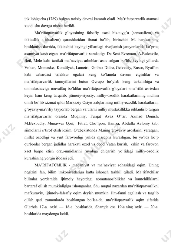 oshlanish davrida, ikkinchisi keyingi yillardagi rivojlanish jarayonlarida ko’proq axamiyat kasb etgan ma’rifatparvarlik xarakatiga de sent-evremon, a.bulenvile, beil, mele kabi tanikdi ma’naviyat arboblari asos solgan bo’lib, keyingi yillarda volter, monteske, kondilyak, lametri, golbax didro, gelvetsiy, russo, byuffon kabi zabardast tafakkur egalari keng ko’lamda davom etgirdilar va ma’rifatparvarlik tamoyillarini butun ovrupo bo’ylab keng tarkalishiga va ommalashuviga muvaffaq bo’ldilar ma’rifatparvarlik g’oyalari «ma’rifat asri»dan keyin ham keng tarqalib, ijtimoiy-siyosiy, milliy-ozodlik harakatlarining muhim omili bo’lib xizmat qildi markaziy osiyo xalqlarining milliy-ozodlik harakatlarini g’oyaviy-ma’rifiy tayyorlab bergan va ularni milliy mustakillikka ruhlantirib turgan ma’rifatparvarlar orasida muqimiy, furqat avaz o’tar, axmad donish, m.bexbudiy, munavvar qori, fitrat, cho’lpon, hamza, abdulla avloniy kabi siimolarni e’tirof etish lozim. o’zbekistonda m.ning g’oyaviy asoslarini yaratgan, millat ozodligi va yurt farovonligi yulida mardona kurashgan, bu yo’lda ko’p qurbonlar bergan jadidlar harakati ozod va obod vatan kurish, erkin va farovon xaet barpo etish orzu-umidlarini ruyobga chiqarish yo’lidagi milliy-ozodlik kurashining yorqin ifodasi edi. ma’rifatchilik - madaniyat …