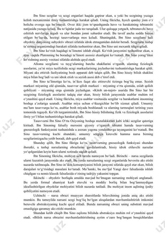 in. shunday qilinglarki, birodaringiz sizlardan (o‘zi bilmagan) ba’zi narsalarni o‘rgansin va boshqalari (bo‘lsa) ba’zi narsalarni o‘rganib o‘zini kamolotga yetkazsin». ibn sino tabiat azaliy va abadiydir, uning qonunlari o‘z-o‘zidan o‘zgarmaydi va inson ularni anglab yetishga qodir, jon tana faoliyati bilan belgilanadi va uning individual umrboqiyligi mumkin emas, degan fikrni ilgari surgan. o‘sha davrda u shug‘ullanmagan fanning o‘zi bo‘lmagan. tibbiyot bilan bir qatorda, ibn sino falsafa, xususan bilish nazariyasini ham faol tadqiq etgan. ibn sino moddiy dunyo predmetlarini sezgilar manbai deb hisoblab, ularning obyektiv tabiatini tashqi moddiy dunyo in’ikosi sifatida yoritadi. bundan tashqari, u sezgini materiyaning xossalaridan biri deb e’tirof etadi. alloma sezgini materiyaning oliy shakllari bilan bog‘laydi. ibn sino mavjud narsalarni tasniflar ekan, sezgi hayvonlar deb ataluvchi jismlarga xosligini qayd etadi. ibn sino neoplatoniklarning jon hissiy narsalarni tananing biron-bir a’zosisiz idrok etadi, degan ta’limotini asossiz deb hisoblaydi. «qadimda ayrim olimlar (neoplatoniklar) jon hissiy idrok etiluvchi narsalarni hyech qanday organlarsiz bevosita sezadi, …