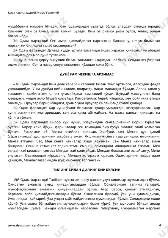 кимнинг орзу-ҳаваси кўпайса, амали холис бўлмайди». қаноатли бўл, беҳожат бўласан «эй одам фарзанди! қаноатли бўл, беҳожат бўласан. ҳасадни тарк қил, роҳатда яшайсан. ҳаромдан сақлан, динингни холис қиласан. ким ғийбатни тарк этса, унга муҳаббатим намоён бўлади. ким одамлардан узлатда бўлса, улардан омонда юради. кимнинг сўзи оз бўлса, ақли комил бўлади. ким оз ризққа рози бўлса, аллоҳ билан боғланибди. эй одам фарзанди! сен амал қилмайдиган нарсангни биласан-у, нечук билмаган нарсангни билишни талаб қилаверасан? эй одам фарзанди! дунёда худди эртага ўлмай-дигандек ҳаракат қиласан. гўё абадий яшайдигандек мол-дунё тўплайсан. эй дунё, сенга ҳирсу очкўзлик билан ташланган одамдан юз ўгир. сендан юз ўгирган одамга интил. сенга назар солувчиларнинг кўзидан холи бўл». дунё ғам чекишга арзимас «эй одам фарзанди! ким дунё сабабли хафалик билан тонг орттирса, аллоҳдан фақат узоқлашибди. унга дунёда қийинчилик, охиратда фақат машаққат бўлади. аллоҳ таоло у кишининг қалбига ҳеч қачон тугамайдиган ғам солиб қўяди. шундай машғулотга банд қиладики, ундан асло бўшай олмайди. камбағаллик …
