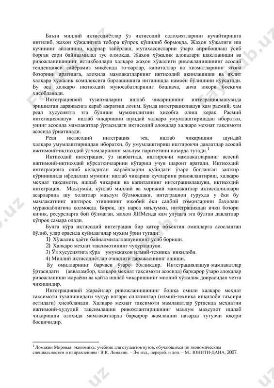 рукторлик ишларига сарфланадиган воситаларни тежаш имконини берадиган технологик ўзаро алмашувларни кенгайтиришга имкон туғдиради деб ҳисоблайдилар. олимларнинг бошқа гуруҳи устунлик қилувчи шарт-шароитлар сифатида ташқи иқтисодий омиллар, масалан, коллектив мудофаа қобилиятини оширишни илгари сурадилар. учинчи гуруҳ. олимлар эса, интеграцион гуруҳлар тузилиши бу уларнинг аъзоларига ишлаб чиқаришнинг бирдек ўсиши, иж-тимоий барқарорлик ва шаклий мақсадларга осон ҳамда тезроқ эришиш имконини беради деб ҳисоблашади. интеграцияга нисбатан бу ва бошқа назарий ёндашувларини умумлаштириб, шуни таъкидлаш жоизки, интеграция-минтақавий миқёсда сифат жиҳатидан янги иқтисодий муҳитни шакллантириш йўли билан миллий хўжалик комплексларининг яқинлашуви ва бир-бирига кириб боришини ифодалайди. жаҳон иқтисодиётида интеграция жараёнлари ҳар бир давлат учун фақат "ўз ишлаб чиқаришига" эга бўлиш фойда бермайдиган бўлиб қоладиган вазиятни келтириб чиқаради. баъзи миллий иқтисодиётлар ўз иқтисодий салоҳиятларини кучайтиришга интилиб, жаҳон хўжалигига тобора кўпроқ қўшилиб бормоқда. жаҳон хўжалиги иш кучининг айланиши, кадрлар тайёрлаш, мутахассисларни ўзаро айрибошлаш ўсиб борган сари байналмилал тус олмоқда. жаҳон хўжалик алоқалари шаклланиши ва ривожланишининг истиқболлари халқаро жаҳон хўжалиги …