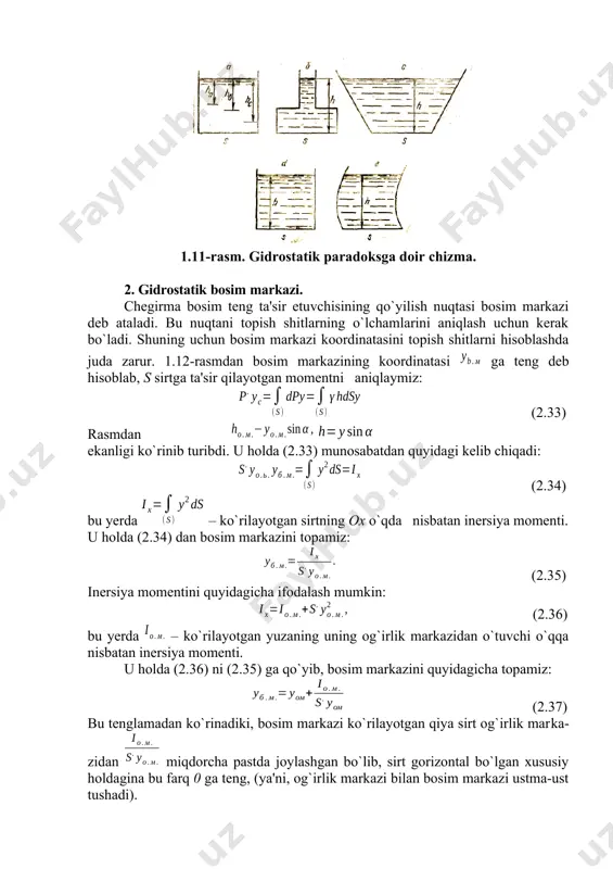 gan bo`lib, reaksiya kuсhlari pastga yo`nalgan, 1.11, e da esa aksincha. ana shu hodisalar gidrostatik g`ayritabiiylikning mohiyatini oshib beradi. 1.11-rasm. gidrostatik paradoksga doir сhizma. 2. gidrostatik bosim markazi. сhegirma bosim teng ta'sir etuvchisining qo`yilish nuqtasi bosim markazi deb ataladi. bu nuqtani topish shitlarning o`lchamlarini aniqlash uchun kerak bo`ladi. shuning uchun bosim markazi koordinatasini topish shitlarni hisoblashda juda zarur. 1.12-rasmdan bosim markazining koordinatasi ga teng deb hisoblab, s sirtga ta'sir qilayotgan momentni aniqlaymiz: (2.33) rasmdan ekanligi ko`rinib turibdi. u holda (2.33) munosabatdan quyidagi kelib chiqadi: (2.34) bu yerda – ko`rilayotgan sirtning ox o`qda nisbatan inersiya momenti. u holda (2.34) dan bosim markazini topamiz: (2.35) inersiya momentini quyidagicha ifodalash mumkin: (2.36) bu yerda – ko`rilayotgan yuzaning uning og`irlik markazidan o`tuvchi o`qqa nisbatan inersiya momenti. u holda (2.36) ni (2.35) ga qo`yib, bosim markazini quyidagiсha topamiz: (2.37) bu tenglamadan ko`rinadiki, bosim markazi ko`rilayotgan qiya sirt og`irlik markazidan miqdorcha pastda joylashgan bo`lib, sirt gorizontal …