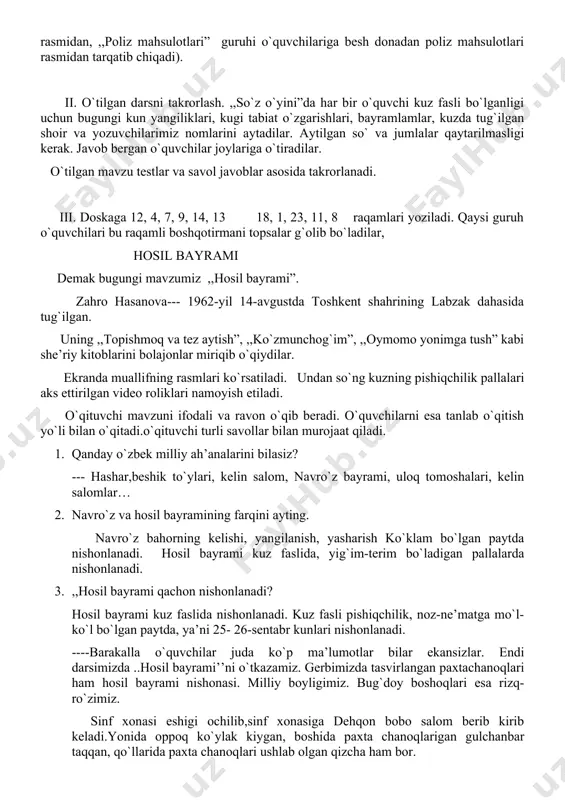 ni bolajonlar miriqib o`qiydilar. ekranda muallifning rasmlari ko`rsatiladi. undan so`ng kuzning pishiqchilik pallalari aks ettirilgan video roliklari namoyish etiladi. o`qituvchi mavzuni ifodali va ravon o`qib beradi. o`quvchilarni esa tanlab o`qitish yo`li bilan o`qitadi.o`qituvchi turli savollar bilan murojaat qiladi. 1. qanday o`zbek milliy ah’analarini bilasiz? --- hashar,beshik to`ylari, kelin salom, navro`z bayrami, uloq tomoshalari, kelin salomlar… 2. navro`z va hosil bayramining farqini ayting. navro`z bahorning kelishi, yangilanish, yasharish ko`klam bo`lgan paytda nishonlanadi. hosil bayrami kuz faslida, yig`im-terim bo`ladigan pallalarda nishonlanadi. 3. ,,hosil bayrami qachon nishonlanadi? hosil bayrami kuz faslida nishonlanadi. kuz fasli pishiqchilik, noz-ne’matga mo`l-ko`l bo`lgan paytda, ya’ni 25- 26-sentabr kunlari nishonlanadi. ----barakalla o`quvchilar juda ko`p ma’lumotlar bilar ekansizlar. endi darsimizda ..hosil bayrami’’ni o`tkazamiz. gerbimizda tasvirlangan paxtachanoqlari ham hosil bayrami nishonasi. milliy boyligimiz. bug`doy boshoqlari esa rizq-ro`zimiz. sinf xonasi eshigi ochilib,sinf xonasiga dehqon bobo salom berib kirib keladi.yonida oppoq ko`ylak kiygan, boshida paxta chanoqlarigan gulchanbar taqqan, qo`llarida paxta chanoqlari ushlab olgan …