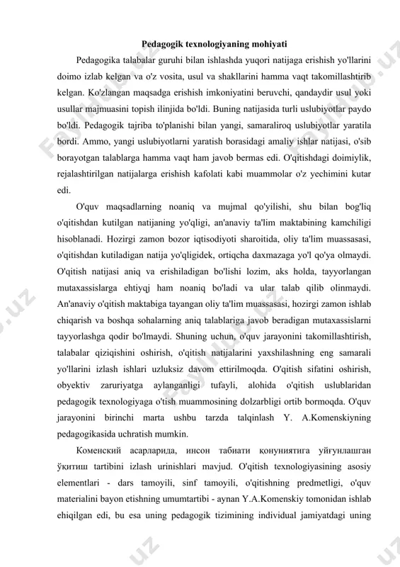 қитиш tartibini izlash urinishlari mavjud. o'qitish texnologiyasining asosiy elementlari - dars tamoyili, sinf tamoyili, o'qitishning predmetligi, o'quv materialini bayon etishning umumtartibi - aynan y.a.komenskiy tomonidan ishlab ehiqilgan edi, bu esa uning pedagogik tizimining individual jamiyatdagi uning ommaviy so'ngra umumiy ta'limi ehtiyoji uchun uzoq yillar xizmat qilishini ta'minlaydi. u o'qitishning yagona takomillashgan usulini ko'z oldiga keltirib, uni soat mexanizmining aniq va ravon ishi bilan taqqoslagan edi. komenskiy y.a. bu haqda - «o'qitish san'ati - vaqt, fanlar va usullarning mohirona taqsimotidan boshqa heeh narsani talab etmaydi. agar biz bu taqsimotni aniq o'rnata olsak, maktab yoshlarini ulaming soni qanehaligidan qat'iy nazar, tipografiya asboblari bilan minglab qog'ozlarni nafis harflar bilan bezatishdan yoki arximed mashinasini o'matib, uylar, minoralar yoki xilma-xil og'irliklarm ko'chirishdan, yoki minglab kemada okearmi kestb o'tib, yangi olamga (amerikaga) jo'nab ketishdan ham osonroq bo'ladi. hamma narsa soatdek yengillik bilan, shunday zavq va shavq bilan oldinga yuradiki, shunday zavq va shavq bilan unga o'xshash …