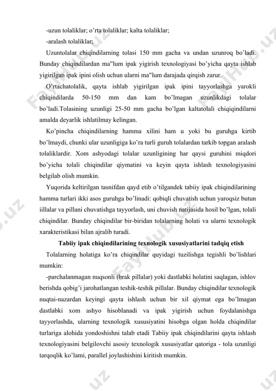 ki holatini saqlagan, ishlov berishda qobig’i jarohatlangan teshik-teshik pillalar. bunday chiqindilar texnologik nuqtai-nazardan keyingi qayta ishlash uchun bir xil qiymat ega bo’lmagan dastlabki xom ashyo hisoblanadi va ipak yigirish uchun foydalanishga tayyorlashda, ularning texnologik xususiyatini hisobga olgan holda chiqindilar turlariga alohida yondoshishni talab etadi tabiiy ipak chiqindilarini qayta ishlash texnologiyasini belgilovchi asosiy texnologik xususiyatlar qatoriga - tola uzunligi tarqoqlik ko’lami, parallel joylashishini kiritish mumkin. birinchi ko’rsatkich – ipak yigirish sohasida tarandilarning chiqish ko’rsatkichi orqali, xomashyo ishlatishning miqdoriy va pirovard mahsulot notekisligi bo’yicha sifatli xarakteristikasini belgilaydi. ikkinchi ko’rsatkich asosan mahsulotning notekisligiga ta‟sir ko’rsatadi va chiziqli zichlik ip qirqimidagi tolaning o’rtacha miqdorini belgilab beradi. uchinchi ko’rsatkich - qayta ishlash texnologiyasini (takror tarash va taranglash usulini) va shuningdek yigirilgan ipakni so’galsimon nuqsonini belgilaydi. pillakashlikda tabiiy ipak tolali chiqindilarning texnologik xususiyatlarini har tomonlama tahlil qilmay turib, tola turi, texnologik xususiyatlari va holatlariga ko’ra ularni yigirishga tayyorlash, hamda qayta ishlash texnologiyasini ishlab chiqishga tayyorlash jarayonida …
