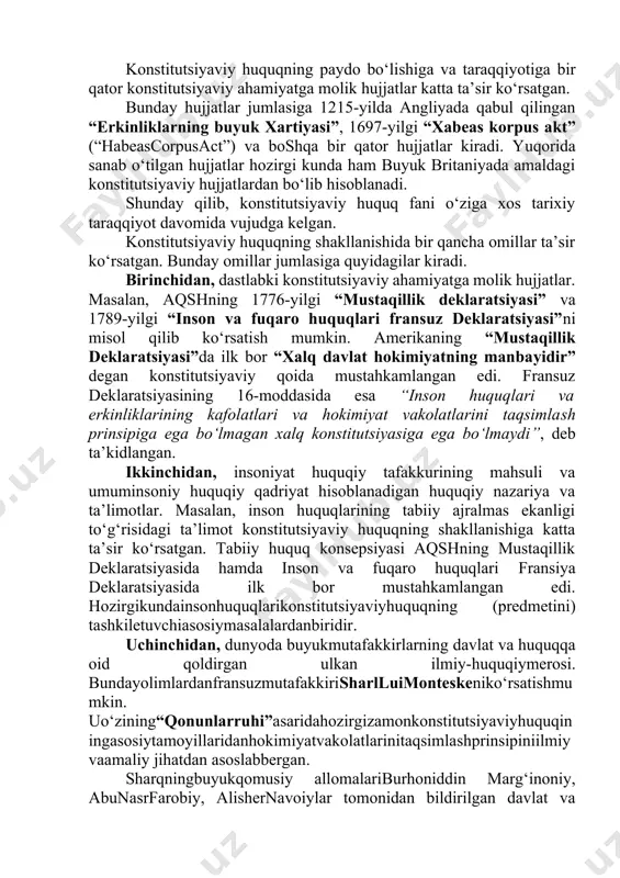 da angliyada qabul qilingan “erkinliklarning buyuk xartiyasi”, 1697-yilgi “xabeas korpus akt” (“habeascorpusact”) va boshqa bir qator hujjatlar kiradi. yuqorida sanab o‘tilgan hujjatlar hozirgi kunda ham buyuk britaniyada amaldagi konstitutsiyaviy hujjatlardan bo‘lib hisoblanadi. shunday qilib, konstitutsiyaviy huquq fani o‘ziga xos tarixiy taraqqiyot davomida vujudga kelgan. konstitutsiyaviy huquqning shakllanishida bir qancha omillar ta’sir ko‘rsatgan. bunday omillar jumlasiga quyidagilar kiradi. birinchidan, dastlabki konstitutsiyaviy ahamiyatga molik hujjatlar. masalan, aqshning 1776-yilgi “mustaqillik deklaratsiyasi” va 1789-yilgi “inson va fuqaro huquqlari fransuz deklaratsiyasi”ni misol qilib ko‘rsatish mumkin. amerikaning “mustaqillik deklaratsiyasi”da ilk bor “xalq davlat hokimiyatning manbayidir” degan konstitutsiyaviy qoida mustahkamlangan edi. fransuz deklaratsiyasining 16-moddasida esa “inson huquqlari va erkinliklarining kafolatlari va hokimiyat vakolatlarini taqsimlash prinsipiga ega bo‘lmagan xalq konstitutsiyasiga ega bo‘lmaydi”, deb ta’kidlangan. ikkinchidan, insoniyat huquqiy tafakkurining mahsuli va umuminsoniy huquqiy qadriyat hisoblanadigan huquqiy nazariya va ta’limotlar. masalan, inson huquqlarining tabiiy ajralmas ekanligi to‘g‘risidagi ta’limot konstitutsiyaviy huquqning shakllanishiga katta ta’sir ko‘rsatgan. tabiiy huquq konsepsiyasi aqshning mustaqillik deklaratsiyasida …