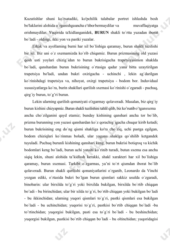 isining eng do`ng qismi shakliga ko'ra cho`ziq, uchi pastga egilgan, bodom chiziqlari ko`rinmas boladi, ular yagona shaklga qo`shilib ketgandek tuyuladi. puchuq burunli kishining qanshari keng, burun bukrisi botiqroq va kichik bodomlari keng bo`ladi, burun uchi yaxshi ko`rinib turadi, butun sxema esa ancha siqiq lekin, shuni alohida ta’kidlash kerakki, shakl xarakteri har xil bo`lishiga qaramay, burun sxemasi. tarkibi o`zgarmas, ya’ni to`rt qismdan iborat bo`lib qolaveradi. вurun shakli qurilishi qonuniyatlarini o`rganib, leonardo da vinchi yozgan ediki, o`rtasida bukri bo`lgan burun qismlari sakkiz usulda o`zgaradi, binobarin: ular birxilda to’g`ri yoki birxilda bukilgan, birxilda bo`rtib chiqqan bo’adi - bu birinchidan; ular bir xilda to`g`ri, bo`rtib chiqqan yoki bukilgan bo`ladi - bu ikkinchidan; ularning yuqori qismlari to`g`ri, pastki qismlari esa bukilgan bo`ladi - bu uchinchidan; yuqorisi to`g`ri, pastkisi bo`rtib chiqqan bo`ladi -bu to’rtinchidan; yuqorgisi bukilgan, pasti esa to`g`ri bo`ladi - bu beshinchidan; yuqorgisi bukilgan, pastkisi bo`rtib chiqqan bo`ladi - bu oltinchidan; yuqoridagisi bo`rtib chiqqan, pastkisi …