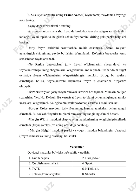 ’pgina brauzerlar avtomatik tarzda yes ni ishlatadi. -border color maydoni joriy freymning hamma ramkalari uchun rangni o’rnatadi. bu sozlash freymlar to’plami ramkasining rangining o’rnini bosadi. -margin width maydoni chap va o’ng maydonlarning kengligini piksellarda o’rnatadi (freym ramkasi va uning orasidagi bo’shliq). - margin height maydoni pastki va yuqori maydon balandligini o’rnatadi (freym ramkasi va uning orasidagi bo’shlik). variantlar quyidagi mavzular bo’yicha web-sahifa yaratilsin: 1. guruh haqida. 2. dars jadvali. 3. qurulish materiallari. 4. sport. 5. tatu 6. html tili. 7. telefon kompaniyalari. 8. shoirlar. 9. kompyuterning rivojlanishi. 10. telefon modellari. 11. kompyuter qurulmalari. 12. qadimiy joylar. 13. mashhurlar. 14. kompaniyalar. 15. bayramlar. 16. uzbekistondagi universitetlar. 17. mashinalar. 18. kinoartistlar. 19. estrada artistlari. 20. informatika fani. tavsiya etiladigan adabiyotlar ro’yxati 1. m.aripov, m.muhammadiyev. informatika, informasion texnologiyalar. darslik, t.: tdyui., 2005 y. 2. m.mamarajabov, s.tursunov. kompyuter grafikasi va web dizayn. darslik. t.: “cho’lpon”, 2013 y. 3. u.yuldashev, m.mamarajabov, s.tursunov. pedagogik web dizayn. …