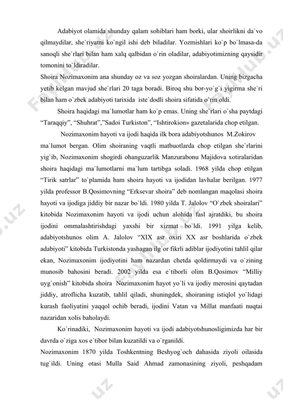 jodiy merosini qaytadan jiddiy, atroflicha kuzatib, tahlil qiladi, shuningdek, shoiraning istiqlol yo`lidagi kurash faoliyatini yaqqol ochib beradi, ijodini vatan va millat manfaati nuqtai nazaridan xolis baholaydi. ko`rinadiki, nozimaxonim hayoti va ijodi adabiyotshunosligimizda har bir davrda o`ziga xos e`tibor bilan kuzatildi va o`rganildi. nozimaxonim 1870 yilda toshkentning beshyog`och dahasida ziyoli oilasida tug`ildi. uning otasi mulla said ahmad zamonasining ziyoli, peshqadam kishilaridan bo`lib, qizining kelajagi haqida qayg`urib, mukammal ta`lim va tarbiya olishi uchun qo`lidan kelgancha uringan. said ahmad aka qizini dastlab eski maktabda, so`ngroq mahalliy xotin-qizlar uchun ochilgan ruscha maktabda o`qitdi. xotin-qizlarga past nazar bilan qaralgan, ularni o`qish va o`qitish ishlarini mutlaqo keraksiz deb bilgan bu murakkab zamonda bo`lajak shoiraning otasini unga bo`lgan yuqori e`tibori va orzu–umidlari bu kishining o`z davrining yuksak saviyali shaxsi bo`lganligini ko`rsatadi. shoiraning shogirdi manzurabonu majidova o`z xotiralarida nozimaxonimning rus tilida erkin gaplasha olgani, orenburg va qozonda chiqib turgan matbuotni muntazam kuzatib borganligi haqida quyidagilarni hikoya qiladi: «otincha …