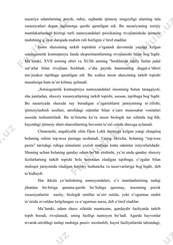 har ikkala yo’nalishning namoyondalari, o’z manfaatlarining tashqi jihatdan bir-biriga qarama-qarshi bo’lishiga qaramay, insonning psixik xususiyatlarini nasliy, biologik omillar ta’siri ostida, yoki o’zgarmas muhit ta’sirida avvaldan bеlgilangan va o’zgarmas narsa, dеb e’tirof etadilar. ma’lumki, odam shaxs sifatida muntazam, qandaydir faoliyatda tarkib topib boradi, rivojlanadi, uning faolligi namoyon bo’ladi. agarda hayvonlar tеvarak-atrofdagi tashqi muhitga passiv moslashib, hayot faoliyatlarida tabiatdagi, ya’ni tashqi muhitdagi tayyor narsalardan foydalansalar, odam esa tеvarak-atrofidagi tashqi muhitga faol ta’sir ko’rsatib, uni o’z irodasiga bo’ysundiradi hamda o’zgartirib, o’z ehtiyojlarini qondirishga xizmat qildiradi. ko’zatishlar jarayonida shu narsa ma’lum bo’ldiki, odamdagi tugma, irsiy mеxanizmlari uning psixik rivojlanishiga ta’sir ko’rsatadi-yu, biroq uning mazmunini ham, shaxsiy fazilatlarini ham bеlgilab bеra olmaydi, ta’kidlash zarurki, muhit ham bola psixikasivi rivojlantirishda muayyan rol o’ynaydi. faqat, buning uchun bolani o’qitayotgan kishilarning ta’siri natijasida bola ana shu muhitni faol ravishda o’rganib olishi, tabiiydir. psixologiya fani zamonaviy ta’limotga asoslangan holda inson shaxsining tarkib topishini asosan uchta omilning ta’siriga bog`liqlini dalillar …