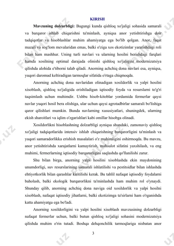 adga erishish uchun anorning hosil berishdagi xususiyatlarini, ekish sharoitlari va iqlim ta’sirlarini hisobga olib, aniq metodlar va usullar yordamida hosilni hisoblashning asosiy tamoyillari ishlab chiqiladi. kurs ishida anor yetishtirishda yuqori hosil olish uchun zarur bo‘lgan agrotadbirlar va iqtisodiy jihatlarni o‘rganish hamda bu jarayonni rivojlantirishga doir tavsiyalar berish ko‘zda tutilgan. kurs ishining vazifalari: · anorning achchiq dona navining xususiyatlarini o‘rganish va uning hosil berishdagi farqlarini aniqlash, shu orqali yuqori xosildorlikni ta'minlashga qaratilgan agrotadbirlarni aniqlash. · anorning hosilini hisoblash uchun zarur bo‘lgan matematik va statistik usullarni o‘rganish, ularning samaradorligini tahlil qilish va amaliyotga qo‘llash. · ekish va parvarishlash sharoitlarini, shu jumladan iqlim omillarini hisobga olgan holda anorning hosildorligini oshirishga doir ilmiy yondoshuvlar va innovatsion texnologiyalarni ishlab chiqish. · yalpi hosilni xisoblashda iqtisodiy va ekologik jihatlarni birgalikda hisobga olib, anorning yetishtirilish jarayonidagi resurslardan samarali foydalanishni tavsiya etish. kurs ishini obyekti: anorning achchiq dona navidan olinadigan xosildorlik va yalpi hosilni xisoblash jarayonlaridir. bu jarayonlar, …