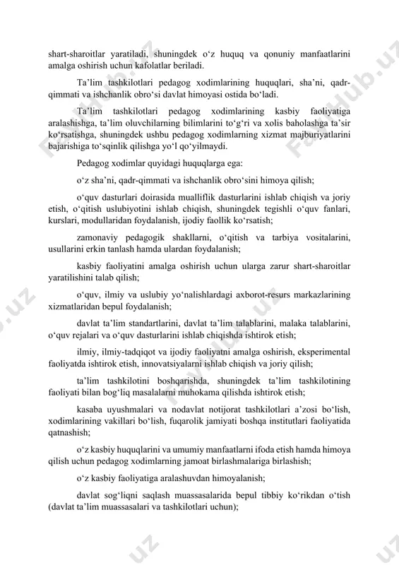 rish uchun kafolatlar beriladi. ta’lim tashkilotlari pedagog xodimlarining huquqlari, sha’ni, qadr-qimmati va ishchanlik obro‘si davlat himoyasi ostida bo‘ladi. ta’lim tashkilotlari pedagog xodimlarining kasbiy faoliyatiga aralashishga, ta’lim oluvchilarning bilimlarini to‘g‘ri va xolis baholashga ta’sir ko‘rsatishga, shuningdek ushbu pedagog xodimlarning xizmat majburiyatlarini bajarishiga to‘sqinlik qilishga yo‘l qo‘yilmaydi. pedagog xodimlar quyidagi huquqlarga ega: o‘z sha’ni, qadr-qimmati va ishchanlik obro‘sini himoya qilish; o‘quv dasturlari doirasida mualliflik dasturlarini ishlab chiqish va joriy etish, o‘qitish uslubiyotini ishlab chiqish, shuningdek tegishli o‘quv fanlari, kurslari, modullaridan foydalanish, ijodiy faollik ko‘rsatish; zamonaviy pedagogik shakllarni, o‘qitish va tarbiya vositalarini, usullarini erkin tanlash hamda ulardan foydalanish; kasbiy faoliyatini amalga oshirish uchun ularga zarur shart-sharoitlar yaratilishini talab qilish; o‘quv, ilmiy va uslubiy yo‘nalishlardagi axborot-resurs markazlarining xizmatlaridan bepul foydalanish; davlat ta’lim standartlarini, davlat ta’lim talablarini, malaka talablarini, o‘quv rejalari va o‘quv dasturlarini ishlab chiqishda ishtirok etish; ilmiy, ilmiy-tadqiqot va ijodiy faoliyatni amalga oshirish, eksperimental faoliyatda ishtirok etish, innovatsiyalarni ishlab chiqish va joriy qilish; …