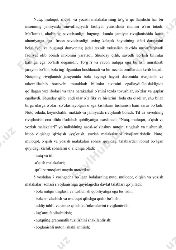 rat bo`lgan quyidagi kichik sohalarni o`z ichiga oladi: - nutq va til; -o`qish malakalari; -qo`l barmoqlari mayda motorikasi. 5 yoshdan 7 yoshgacha bo`lgan bolalarning nutq, muloqot, o`qish va yozish malakalari sohasi rivojlanishiga quyidagicha davlat talablari qo`yiladi: · bola nutqni tinglash va tushunish qobiliyatiga ega bo`lishi; · bola so`zlashish va muloqot qilishga qodir bo`lishi; · oddiy tahlil va sintez qilish ko`nikmalarini rivojlantirish; · lug`atni faollashtirish; · nutqning grammatik tuzilishini shakllantirish; · boglanishli nutqni shakllantirish; · ijodiy hikoya qilishni shakllantirish lozim. bu kabi talablarni bajarishda quyidagi ko`rsatkich (indikator) larga e’tibor qaratiladi: · bola musobaqalar va munozalarda ishtirok etadi va u erda eshitgan ko`rsatmalarni to`g`ri bajaradi. ayrim maxsus so`zlarning ma’nosini tushunadi (shifokor bolalarni davolaydi, o`qituvchi bolalarni o`qitadi…). boshqalardan yoki radio, televizor, teatrda eshitgan hikoyalarni osonlikcha bayon qiladi. · ona tilini juda yaxshi biladi, oddiy, umumiy foydalanishdagi gaplar yordamida fikrini ifodalaydi. · mavjud til tizimi (tovush, so`z, gap) to`g`risida elementar (oddiy) tasavvurga ega. · …