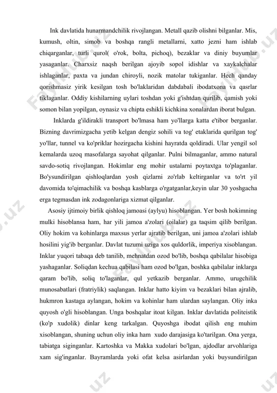 ldorlik, imperiya xisoblangan. inklar yuqori tabaqa deb tanilib, mehnatdan ozod bo'lib, boshqa qabilalar hisobiga yashaganlar. soliqdan kechua qabilasi ham ozod bo'lgan, boshka qabilalar inklarga qaram bo'lib, soliq to'laganlar, qul yetkazib berganlar. ammo, urugchilik munosabatlari (fratriylik) saqlangan. inklar hatto kiyim va bezaklari bilan ajralib, hukmron kastaga aylangan, hokim va kohinlar ham ulardan saylangan. oliy inka quyosh o'gli hisoblangan. unga boshqalar itoat kilgan. inklar davlatida politeistik (ko'p xudolik) dinlar keng tarkalgan. quyoshga ibodat qilish eng muhim xisoblangan, shuning uchun oliy inka ham xudo darajasiga ko'tarilgan. ona yerga, tabiatga siginganlar. kartoshka va makka xudolari bo'lgan, ajdodlar arvohlariga xam sig'inganlar. bayramlarda yoki ofat kelsa asirlardan yoki buysundirilgan qabilalarning bolalaridan qurbonlik qilganlar. kohinlar diniy marosimlardan tashkari astronomik kuzatishlarni ham boshqarib turganlar. inklarda ikki yil hisobi-quyosh (366) va oy (354) taqvimi bo'lgan. tarix va geneologiya ilmi bilan shugullanuvchi maxsus donishmand ( amuta) lar bo'lgan. jarrohlik tajribasiga ega bo'lganlar, trepanasiya qilishni bilganlar. iyeroglif yozuvi bilan birga o'ziga …